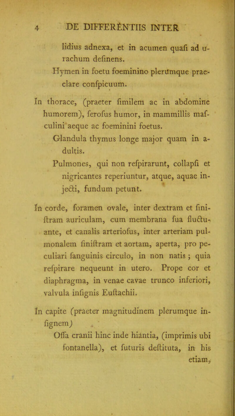 Iidius adnexa, et in acumen quafi ad u- rachum defmens. Hymen in foetu foeminino plerilmque prae- clare confpicuum. In thorace, (praeter fimilem ac in abdomine humorem), ferofus humor, in mammillis maf- culini aeque ac foeminini foetus. Glandula thymus longe major quam in a- dultis. Pulmones, qui non refpirarunt, collapfi et nigricantes reperiuntur, atque, aquae in- jecti, fundum petunt. In corde, foramen ovale, inter dextram et fmi- flram auriculam, cum membrana fua flu&u- ante, et canalis arteriofus, inter arteriam pul- monalem fmiftram et aortam, aperta, pro pe- culiari fanguinis circulo, in non natis ; quia refpirare nequeunt in utero. Prope cor et diaphragma, in venae cavae trunco inferiori, valvula infignis Euftachii. tn capite fpraeter magnitudinem plerumque in- fignem ) OfTa cranii hinc inde hiantia, (imprimis ubi fontanella), et futuris deftituta, in his etiam.