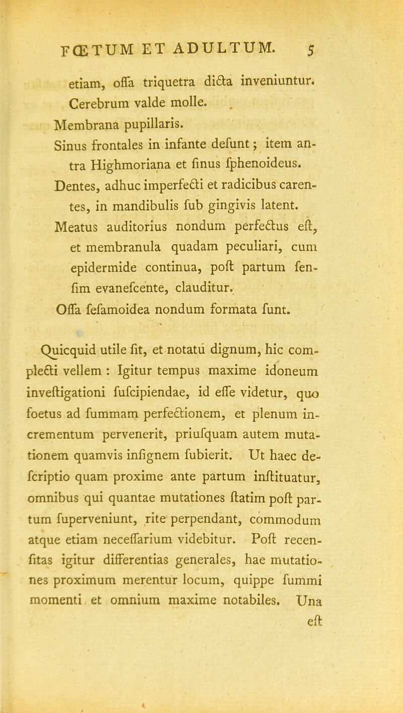 etiam, offa triquetra ditta inveniuntur. Cerebrum valde molle. Membrana pupillaris. Sinus frontales in infante defunt; item an- tra Highmoriana et finus fphenoideus. Dentes, adhuc imperfe&i et radicibus caren- tes, in mandibulis fub gingivis latent. Meatus auditorius nondum perfeclus eft, et membranula quadam peculiari, cum epidermide continua, poll partum fen- fim evanefcente, clauditur. Offa fefamoidea nondum formata funt. Quicquid utile fit, et notatu dignum, hie com- ple&i vellem : Igitur tempus maxime idoneum inveftigationi fufcipiendae, id effe videtur, quo foetus ad fummam perfectionem, et plenum in- crementum pervenerit, priufquam autem muta- tionem quamvis infignem fubierit. Ut haec de- fcriptio quam proxime ante partum inftituatur, omnibus qui quantae mutationes ftatirn poft par- tum fuperveniunt, rite perpendant, commodum atque etiam neceffarium videbitur. Poft recen- fitas igitur differentias generales, hae mutatio- nes proximum merentur locum, quippe fummi momenti et omnium maxime notabiles. Una eft