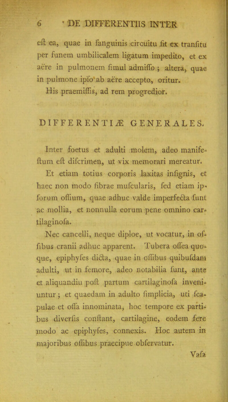 eft ea, quae in fanguinis circuitu fit ex tranfitu per funem umbilicalem ligatum impedito, et ex aere in pulmonem firaul admhTo ; altera, quae in pulmone ipfo ab aere accepto, oritur. His praemiffis, ad rem progredior. DIFFERENTIiE GENERALES- Inter foetus et adulti molem, adeo manife- flum eft: difcrimen, ut vix memorari mereatur. Et etiam totius corporis laxitas infignis, et haec non modo fibrae mufcularis, fed etiam ip« forum ollium, quae adhuc valde imperfecta funt ac mollia, et nonnulla eorum pene omnino car- tilaginofa. Nec cancelli, neque diploe, ut vocatur, in of- fibus cranii adhuc apparent. Tubera oflea quo- que, epiphyfes di£la, quae in oflibus quibufdam adulti, ut in femore, adeo notabilia funt, ante et aliquandiu poft; partum cartilaginofa inveni- untur ; et quaedam in adulto fimplicia, uti fca- pulae et offa innominata, hoc tempore ex parti- bus diverfis conftant, cartilagine, eodem fere modo ac epiphyfes, connexis. Hoc autem in majoribus ofTibus praecipue obfervatur. Vafa