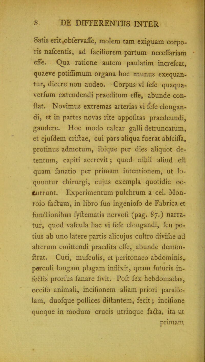 Satis erit .obfervafle, molem tarn exiguam corpo- ris nafcentis, ad faciliorem partum neceffariam efle. Qua. ratione autem paulatim increfcat, quaeve potiffimum organa hoc munus exequan- tur, dicere non audeo. Corpus vi fefe quaqua- verfum extendendi praeditum effe, abunde con- ftat. Novimus extremas arterias vi fefe elongan- di, et in partes novas rite appofitas praedeundi, gaudere. Hoc modo calcar galli detruncatum, et ejufdem criftae, cui pars aliqua fuerat abfciffa, protinus admotum, ibique per dies aliquot de- tentum, capiti accrevit; quod nihil aliud eft quam fanatio per primam intentionem, ut lo- quuntur chirurgi, cujus exempla quotidie oc- Currunt. Experimentum pulchrum a cel. Mon- roio factum, in libro fuo ingeniofo de Fabrica et funclionibus fyftematis nervofi (pag. 87.) narra- tur, quod vafcula hac vi fefe elongandi, feu po- tius ab uno latere partis alicujus cultro divifae ad alterum emittendi praedita effe, abunde demon- ftrat. Cuti, mufculis, et peritonaeo abdominis, porculi longam plagam inflixit, quam futuris in- feftis prorfus fanare fivit. Port fex hebdomadas, occifo animali, incifionem aliam priori paralle- lam, duofque pollices diftantem, fecit j incifione quoque in modum crucis utrinque facia, ita ut primam