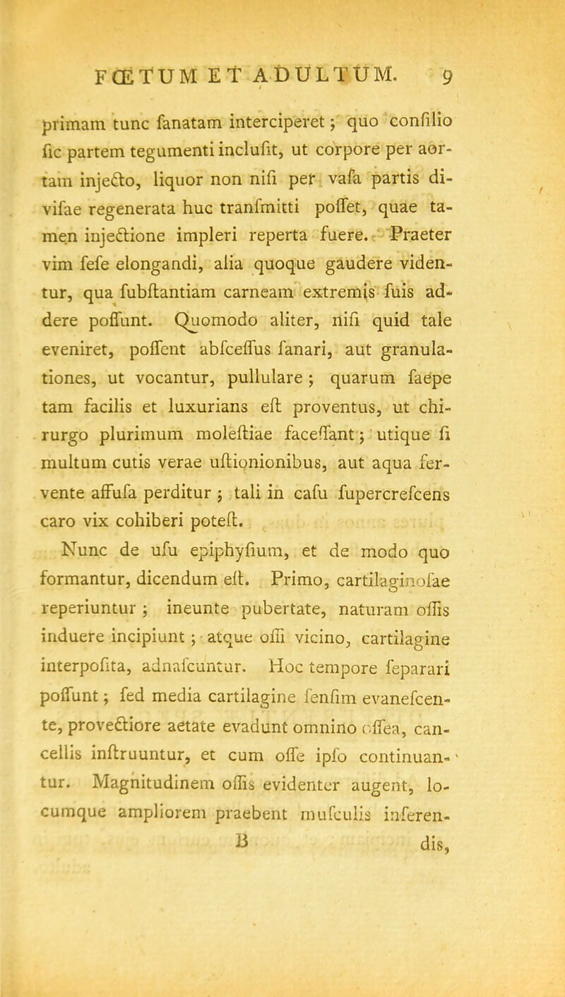 pi imam tunc fanatam interciperet; quo confilio fie partem tegumenti inclufit, ut corpore per aoi- tarn injeclo, liquor non nifi per vafa partis di- vifae regenerata hue tranfmitti poflet, quae ta- men injeftione impleri reperta fuere. Praeter vim fefe elongandi, alia quoque gaudere viden- tur, qua fubftantiam carneam extremis fuis ad- dere poffunt. Quomodo aliter, nifi quid tale eveniret, poffent abfeeffus fanari, aut granula- tiones, ut vocantur, pullulare ; quarum faepe tam facilis et luxurians eft proventus, ut chi- rurgo plurimum moleftiae facefTant; utique li multum cutis verae uftionionibus, aut aqua fer- vente affufa perditur j tali in cafu fupercrefcens caro vix cohiberi poteft. Nunc de ufu epiphyfmm, et de modo quo formantur, dicendum eft. Primo, cartilagin >i'ae reperiuntur ; ineunte pubertate, naturam oftis induere incipiunt; atque offi vicino, cartilagine interpofita, adnafcuntur. Hoc tempore feparari poffunt; fed media cartilagine fenfim evanefcen- te, proveftiore aetate evadunt omnino oflea, can- cellis inftruuntur, et cum offe ipfo continuan- tur. Magnitudinem offis evidentcr augent, lo- cumque ampliorem praebent mufculis inferen- B dis,