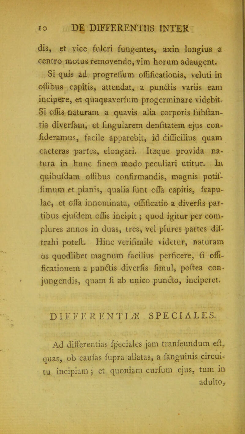 dis, et vice fulcri fungentes, axin longius a centro motus removendo, vim horum adaugent. Si quis ad progreffum oflincationis, veluti in offibus capitis, attendat, a punctis variis earn incipere, et quaquaverfum progerminare videbit. Si offis naturam a quavis alia corporis fubftan- tia diverfam, et fingularem denfitatem ejus con- fideramus, facile apparebit, id difficilius quam caeteras partes, elongari. Itaque provida na- tura in hunc finem modo peculiari utitur. In quibufdam oflibus confirmandis, magnis potif- fimum et plan is, qualia funt ofla capitis, feapu- lae, et ofla innominata, offificatio a diverfis par- tibus ejufdem oflis incipit; quod igitur per com- plures annos in duas, tres, vel plures partes dif- trahi poteft. Hinc verifimile videtur, naturam 6s quodlibet magnum facilius perficere, fi offi- ficationem a pun&is diverfis fimul, poftea con- jungendis, quam fi ab unico puncto, inciperet. DIFFE RENTIiE SPEC I ALES. Ad differentias fpeciales jam tranfeundum eft, quas, ob caufas fupra allatas, a fanguinis circui- tu incipiam; et quoniam curium ejus, turn in adulto,