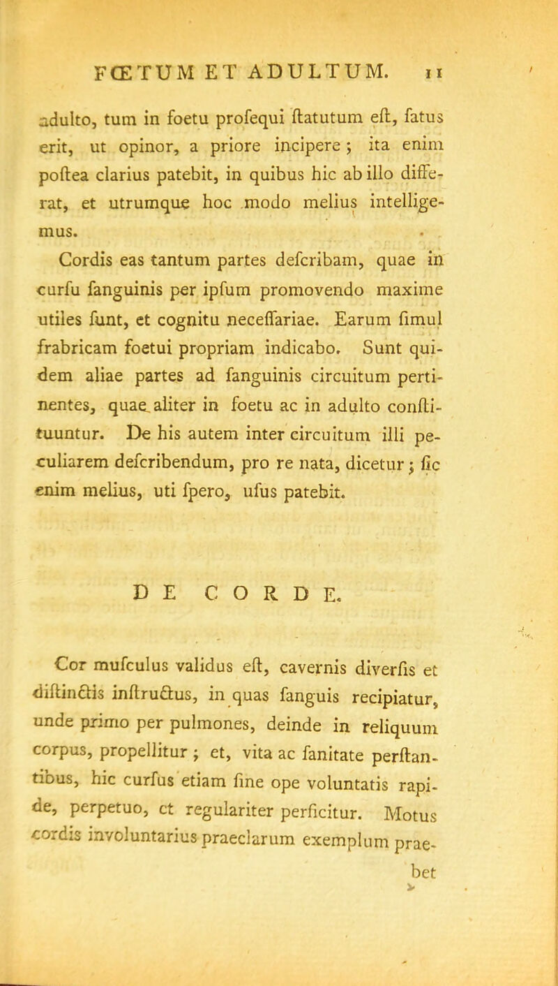 adulto, turn in foetu profequi ftatutum eft, fat us erit, ut opinor, a priore incipere; ita enim poftea clarius patebit, in quibus hie ab illo diffe- rat, et utrumque hoc mode- melius intellige- mus. Cordis eas tantum partes defcribam, quae in curfu fanguinis per ipfum promovendo maxime utiles funt, et cognitu neceflariae. Earum fimul frabricam foetui propriam indicabo. Sunt qui- dem aliae partes ad fanguinis circuitum perti- nentes, quae^aiiter in foetu ac in adulto confti- tuuntur. De his autem inter eircuitum illi pe- culiarem defcribendum, pro re nata, dicetur j lie enim melius, uti fpero, ufus patebit. D E C O R D E. Cor mufculus validus eft, cavernis diverfis et <Iiftin£tis inftrucl:us, in quas fanguis recipiatur, unde primo per pulmones, deinde in reliquum corpus, propellitur ; et, vita ac fanitate perftan- tibus, hie curfus etiam fine ope voluntatis rapi- de, perpetuo, ct regulariter perficitur. Motus cordis involuntarius praeclarum exemplum prae- bet