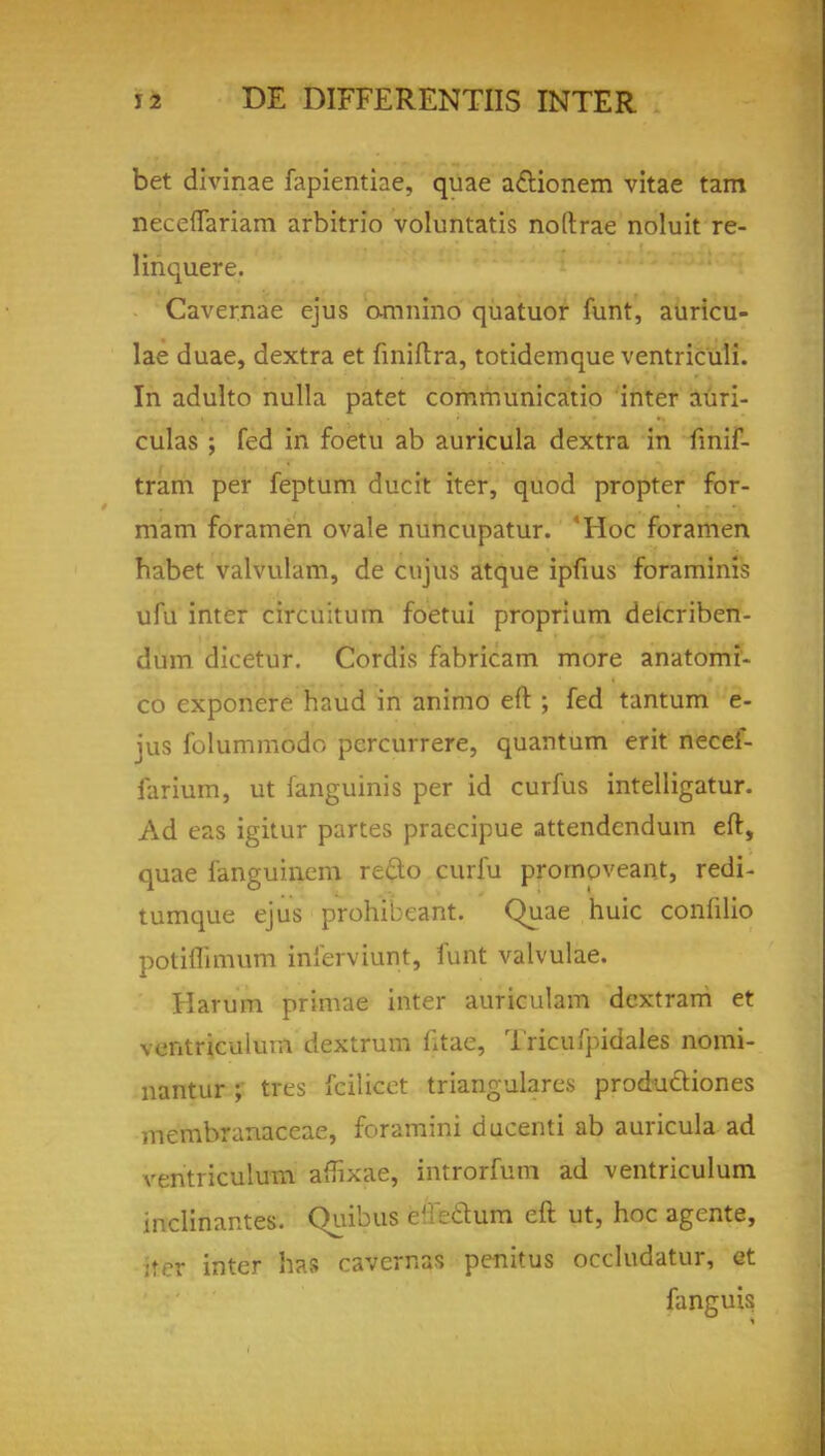 bet divinae fapientiae, quae a&ionem vitae tarn neceflariam arbitrio voluntatis noftrae noluit re- linquere. Cavernae ejus omnino quatuor funt, auricu- lae duae, dextra et finiftra, totidemque ventriculi. In adulto nulla patet communicatio inter auri- culas ; fed in foetu ab auricula dextra in fmif- tram per feptum ducit iter, quod propter for- mam foramen ovale nuncupatur. 'Hoc foramen habet valvulam, de cujus atque ipfius foraminis ufu inter circuitum foetui proprium deicriben- dum dicetur. Cordis fabricam more anatomi- co exponere haud in animo eft ; fed tantum e- jus folummodo pcrcurrere, quantum erit necei- farium, ut fanguinis per id curfus intelligatur. Ad eas igitur partes praecipue attendcndum eft, quae fanguinem redo curfu promoveant, redi- tumque ejus prohibcant. Quae huic confilio potiflimum inferviunt, funt valvulae. Harum prinrae inter auriculam dcxtram et ventriculum dextrum fitac, Tricufpidales nomi- nantur ; ttes fcilicet triangulares productiones membranaceae, foramini ducenti ab auricula ad ventriculum affixae, introrfum ad ventriculum inclinantes. Quibus c'; e&um eft ut, hoc agente, :rrr inter has cavernas penitus occludatur, et fanguis