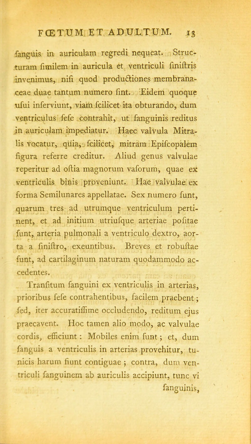 fanguis in auriculam regredi nequeat. Struc- turam fimilem in auricula et ventriculi finiftris invenimus, nifi quod productiones membrana- ceae duae tantum numero fint. Eidem quoque ufui inferviunt, viam fcilicet ita obturando, dum ventriculus fefe contrahit, ut fanguinis reditus in auriculam i'mpediatur. Haec valvula Mitra- lis vocatur, quia, fcilicet, raitrara Epifcopalem figura referre creditur. Aliud genus valvulae reperitur ad oftia magnorum vaforum, quae ex ventriculis binis proveniunt. Hae valvulae ex forma Semilunares appellatae. Sex numero funt, quarum tres ad utrumque ventriculum perti- nent, et ad initium utriufque arteriae pofitae funt, arteria pulmonali a ventriculo dextro, aor- ta a finiflro, exeuntibus. Breves et robuftae funt, ad cartilaginum naturam quodammodo ac- cedentes. Tranfitum fanguini ex ventriculis in arterias, prioribus fefe contrahentibus, facilem praebent; fed, iter accuratiffime occludendo, reditum ejus praecavent. Hoc tamen alio modo, ac valvulae cordis, efficiunt : Mobiles enim funt; et, dum fanguis a ventriculis in arterias provehitur, tu- nicis harum fiunt contiguae ; contra, dum ven- triculi fanguinem ab auriculis accipiunt, tunc vi fanguinis,