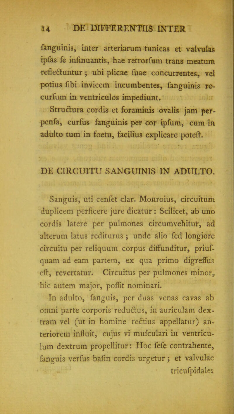 fanguinis, inter arteriarum tunicas et valvulas ipfas fe infinuantis, hae retrorfum trans meatum refle&untur ; ubi plicae fuae concurrentes, vel potius fibi invicem incumbentes, fanguinis re- curfum in ventriculos impediunt, Stru&ura cordis et foraminis ovalis jam per- penfa, curfus fanguinis per cor ipfum, cum in adulto turn in foetu, facilius explicare poteft. DE CIRCUITU SANGUINIS IN ADULTO. Sanguis, uti cenfet clar. Monroius, circuitum duplicem perficere jure dicatur : Scilicet, ab uno cordis latere per pulmones circumvehitur, ad alterum latus rediturus ; unde alio fed longiore circuitu per reliquum corpus diffunditur, priuf- quam ad earn partem, ex qua primo digreflus eft, revertatur. Circuitus per pulmones minor, hie autem major, poflit nominari. In adulto, fanguis, per duas venas cavas ab omni parte corporis reduclus, in auriculam dex- tram vel (ut in homine re&ius appellatur) an- teriorem influit, cujus vi mufculari in ventricu- lum dextrum propellitur: Hoc fefe contrahente, fanguis verfus bafin cordis urgetur; et valvulae tricufpidale^