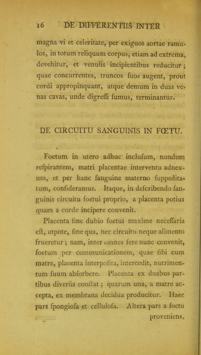 magna vi et celeritate, per exiguos aortae ramu* los, in totum reliquum corpus, etiam ad extrema, devehitur, et venulis incipientibus reducitur; quae concurrentes, truncos fuos augent, prout cordi appropinquant, atque demum in duas ve? nas cavas, unde digreffi fumus, terminantur. DE CIRCUITU SANGUINIS IN FCETU. • Foetum in utero adhuc inclufum, nondum refpirantem, matri placentae interventu adnex- um, et per hanc fanguine materno fuppedita- tum, confideramus. Itaque, in defcribendo fan- guinis circuitu foetui proprio, a placenta potius quam a corde incipere convenit. Placenta line dubio foetui maxime neceflaria eft, utpote, fine qua, nec circuitu neque alimento frueretur; nam, inter umnes fere nunc convenit, foetum per communicationem, quae fibi cum matre, placenta interpofita, intercedit, nutrimen- tum fuum abforbere. Placenta ex duabus par- tibus diverfis conftat j quarum una, a matre ac- cepta, ex membrana decidua producitur. Haec pars fpongiofa et cellulofa. Altera pars a foetu proveniens.