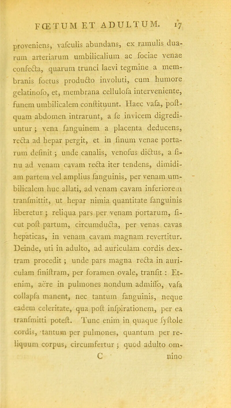 proveniens, vafculis abundans, ex ramulis dua- rum arteriarum umbilicalium ac fociae venae confecta, quarura trunci laevi tegmine a mem- branis foetus produ&o involuti, cum humore gelatinofo, et, membrana cellulofa interveniente, funem umbilicalem conftituunt. Haec vafa, poft- quam abdomen intrarunt, a fe invicem digredi- untur ; vena fanguinem a placenta deducens, recta ad hepar pergit, et in finum venae porta- Tum definit; unde canalis, venofus dictus, a fi- nu ad venam cavam recla iter tendens, dimidi- am partem vel amplius fanguinis, per venam um- bilicalem hue allati, ad venam cavam inferiors, n tranfmittit, ut hepar nimia quantitate fanguinis liberetur ; reliqua pars per venam portarum, li- cut poll partum, circumduda, per venas cavas hepaticas, in venam cavam magnam revertitur. Deinde, uti in adulto, ad auriculam cordis dex- tram procedit ; unde pars magna redla in auri- culam finiftram, per foramen ovale, tranfit : Et- enim, aere in puhnones nondum admino, vafa collapfa manent, nec tantuin fanguinis, neque eadem celeritate, qua poft infpirationem, per ea tranfmitti poteft. Tunc enim in quaque fyflole cordis, tantum per puhnones, quantum per re- liquum corpus, circumfertur j quod adulto om- C ' nino