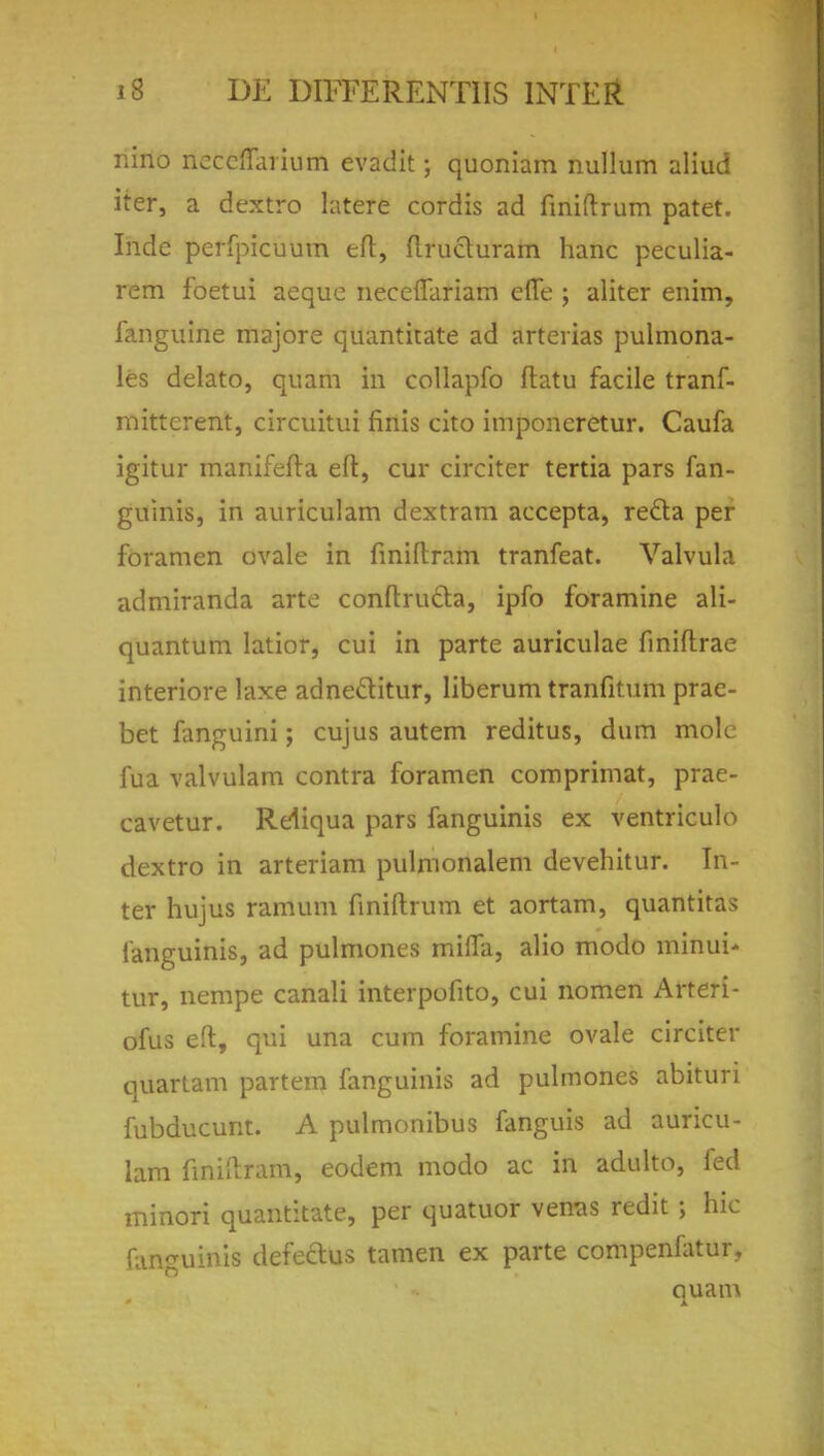 nino ncccffarium evadit; quoniam nullum aliud iter, a dextro latere cordis ad finiftrum patet. Inde perfpicuum eft, flructuram hanc peculia- rem foetui aequo neceffariam efle ; aliter enim, fanguine majore quantitate ad arterias pulmona- le delato, quam in collapfo ftatu facile tranf- mitterent, circuitui finis cito imponeretur. Caufa igitur manifefta eft, cur circiter tertia pars fan- guinis, in auriculam dextram accepta, recta per foramen ovale in fmiftram tranfeat. Valvula admiranda arte conftructa, ipfo foramine ali- quantum latior, cui in parte auriculae finiftrae interiore laxe adne&itur, liberum tranfitum prae- bet fanguini; cujus autem reditus, dum mole fua valvulam contra foramen comprimat, prae- cavetur. Reliqua pars fanguinis ex ventriculo dextro in arteriam pulmonalem devehitur. In- ter hujus ramum finiftrum et aortam, quantitas fanguinis, ad pulmones mi(Ta, alio modo minui- tur, nempe canali interpofito, cui nomen Arteri- ofus eft, qui una cum foramine ovale circiter quartam partem fanguinis ad pulmones abituri fubducunt. A pulmonibus fanguis ad auricu- lam fmiftram, eodem modo ac in adulto, fed minori quantitate, per quatuor vemis redit \ hie fanguinis defeclus tamen ex parte compenfatur, quam