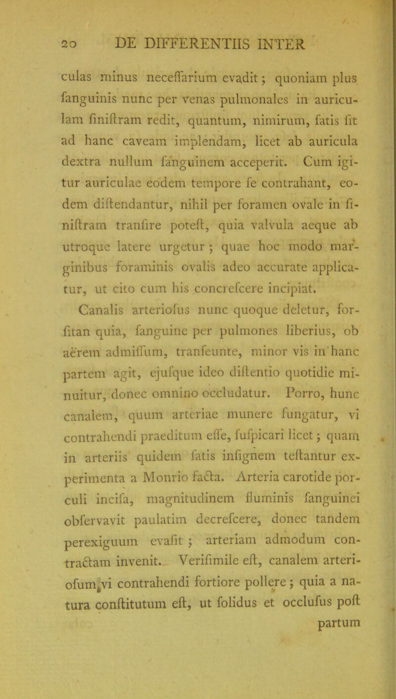 culas minus neceffarium evadit; quoniam plus fanguinis nunc per venas pulmonalcs in auricu- lam fmiftram redit, quantum, nimirum, fatis fit ad hanc caveam implendam, licet ab auricula dextra nullum fanguinem acceperit. Cum igi- tur auriculae eodem tempore fe contrahant, eo- dem diftendantur, nihil per foramen ovale in fi- niftratn tranfire poteft, quia valvula aeque ab utroquc latere urgetur ; quae hoc modo mar- ginibus foraminis ovalis adeo accurate applica- tur, ut cito cum his conciefcere incipiat. Canalis arteriofus nunc quoque dclctur, for- litan quia, fanguine pet pulmones liberius, ob aerem admilfum, tranfeunte, minor vis in'hanc partem agit, ejufque ideo diltentio quotidie mi- nuitur, donee omnino occludatur. Porro, hunc canalem, quum artcriae munere fungatur, vi contrahendi praeditum eife, fufpicari licet j quaia in arteriis quidein fatis infignem teftantur ex- perimenta a Monrio facia. Arteria carotide por- culi incifa, magnitudinem fluminis fanguinei obfervavit paulatim decrefcere, donee tandem perexiguum evafit j arteriam admodum con- tractam invenit. Verifimile eft, canalem arteri- ofum^vi contrahendi fortiore pollere; quia a na- tura conftitutum eft, ut folidus et occlufus poll partum