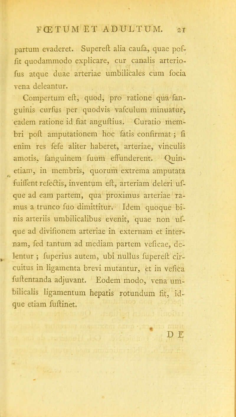 partum evaderet. Supereft alia caufa, quae pof- fit quodammodo explicare, cur canalis arterio- fus atque duae arteriae umbilicales cum focia vena deleantur. Compertum eft, quod, pro ratione qua fan - guinis curfus per quodvis vafculum minuatur, eaclem ratione id fiat anguftius. Curatio mem- bri port amputationem hoc fatis confirmat; fi enim res fefe aliter haberet, arteriae, vinculis amotis, fanguinem fuum effunderent. Quin- etiam, in membris, quorum extrema amputata fuiflent refeclis, inventum eft, arteriam deleri uf- que ad earn partem, qua proximus arteriae ra- mus a trunco fuo dimittitur. Idem quoque bi- nis arteriis umbilicalibus evenit, quae non uf- que ad divifionem arteriae in externam et inter- nam, fed tantum ad mediam partem veficae, de- lentur ; fuperius autem, ubi nullus fupereft cir- cuitus in ligamenta brevi mutantur, et in vefica fuftentanda adjuvant. Eodem modo, vena um- bilicalis Iigamentum hepatis rotundum fit, id- que etiam fuftinet. D E