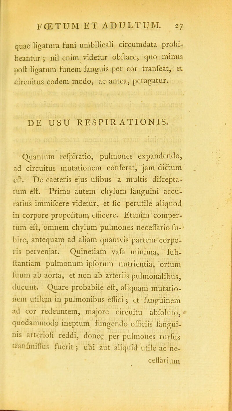quae ligatura funi umbilicali circumdata prohi- beantur ; nil enim videtur obftare, quo minus poft ligatum funem fanguis per cor tranfeat, et circuitus eodem modo, ac antea, peragatur. DE USU RESPIR ATIONIS. Quantum refpiratio, pulmones expandendo, ad circuitus mutationem conferat, jam dictum eft. De caeteris ejus ufibus a multis difcepta- tum eft. Primo autem chylum fanguini accu- ratius immifcere videtur, et fie perutile aliquod in corpore propofitum efficere. Etenim comper- tum eft, omnem chylum pulmones neceflario fu- bire, antequam ad aliam quamvis partem corpo- ris perveniat. Quinetiam vafa minima, fub- ftantiam pulmonum ipforum nutrientia, ortum l'uum ab aorta, et non ab arteriis pulmonalibus, ducunt. Quare probabile eft, aliquam mutatio- nem utilem in pulmonibus eflici; et fanguinem ad cor redeuntem, majore circuitu abfoluto, quodammodo ineptum fungendo officiis fangui- nis arteriofi reddi. donee per pulmones rurfus tranfrniflus fuerit; ubi aut aliquid utile ac ne- cetfarium