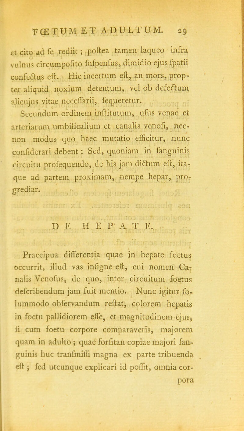 ct cito ad fe rediit ; poftea tamen laqueo infra vulnus circurnpofito fufpcnfus, dimidio ejus fpatii confedus eft. Hie incertum eft, an mors, prop- ter aliquid noxium detentum, vel ob defectum alicujus vitae neceflarii, fequeretur. Secundum ordinem inftitutum, ufus venae et arteriarum umbilicalium et canalis venofi, nec- non modus quo haec mutatio efficitur, nunc confiderari debent: Sed, quoniam in fanguinis circuitu profequendo, de his jam diclum eft, ka- que ad partem proximam, nempe hepar, pro- grediar. D E H E PAT E, Praecipua differentia quae in hepate foetus occurrit, illud vas infigne eft, cui nomen Ca- nalis Venofus, de quo, inter circuitum foetus defcribendum jam fuit mentio. Nunc igitur fo- lummodo obfervandum reftat, colorem hepatis in foetu pallidiorem effe, et magnitudinem ejus, fi cum foetu corpore comparaveris, majorem quam in adulto ; quae forfitan copiae majori fan- guinis hue tranfmim magna ex parte tribuenda eft j fed utcunque explicari id pomt, omnia cor- pora