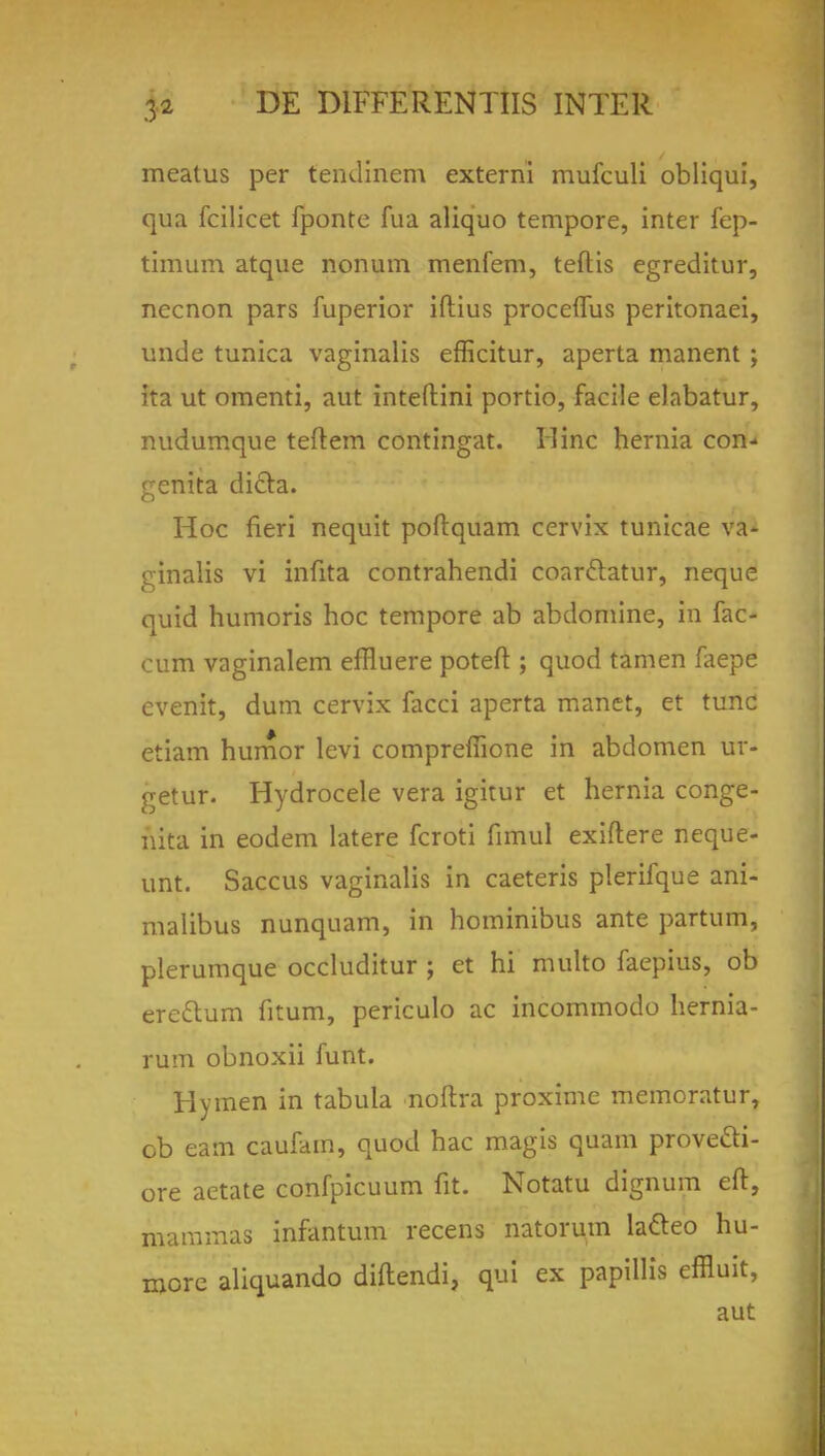 meatus per tendinem externi mufculi obliqui, qua fcilicet fponte fua aliquo tempore, inter fep- timum atque nonum menfem, tefkis egreditur, necnon pars fuperior iftius proceffus peritonaei, unde tunica vaginalis efficitur, aperta manent ; ita ut omenti, aut inteftini portio, facile elabatur, nudumque teftem contingat. Hinc hernia con- genita dicta. Hoc fieri nequit poftquam cervix tunicae va- ginalis vi infita contrahendi coarclatur, neque quid humoris hoc tempore ab abdomine, in fac- cum vaginalem effluere poteft ; quod tamen faepe evenit, dum cervix facci aperta manet, et tunc etiam humor levi compreffione in abdomen ur- getur. Hydrocele vera igitur et hernia conge- nita in eodem latere fcroti fimul exiftere neque- unt. Saccus vaginalis in caeteris plerifque ani- malibus nunquam, in hominibus ante partum, plerumque occluditur ; et hi multo faepius, ob ereclum fitum, periculo ac incommodo hernia- rum obnoxii funt. Hymen in tabula noftra proxime memoratur, ob earn caufam, quod hac magis quam prove&i- ore aetate confpicuum fit. Notatu dignum eft, mammas infantum recens natorum lacleo hu- more aliquando diftendi, qui ex papillis effluit, aut
