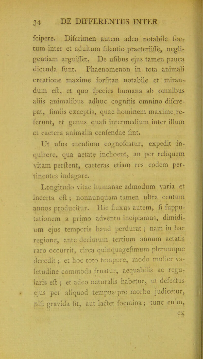 fcipere. Difcrimen autem adeo notabile foe- tum inter et adultum filentio praeteriifie, negli- gentiam arguiffet. De ufibus ejus tamen pauca dicenda funt. Fhaenomenon in tota animali creatione maxime forfitan notabile et miran- dum eft, et quo fpecies humana ab omnibus aliis animalibus adhuc cognitis omnino difcre- pat, fimiis exceptis, quae hominem maxime re- ferunt, et genus quafi intermedium inter ilium et caetera animalia cenfendae fmt. Ut ufus menfium cognofcatur, expedit in- quirere, qua aetate inchoent, an per reliqujm vitam perftent, cacteras ctiam res eodem per- linentes indagare. Longitude vitae humanae admodum varia et inccrta clt ; nonnunquam tamen ultra centum annos producitur. Hie fluxus autem, fi fuppu- tationem a primo adventu incipiamus, dimidi- um ejus temporis haud perdurat; nam in hac regione, ante decimum tertium annum aetatis raro occurrit, circa quinquagefimum plerumque decedlt ; et hoc toto tempore, modo mulier va- letudine commoda fruatur, aequabilis ac regu- lars eft ; et adco naturalis habetur, ut defettus ejus per aliquod tempus pro morbo judicetur, pifi gravida fit, aut laclet foemina ; tunc en m, ex