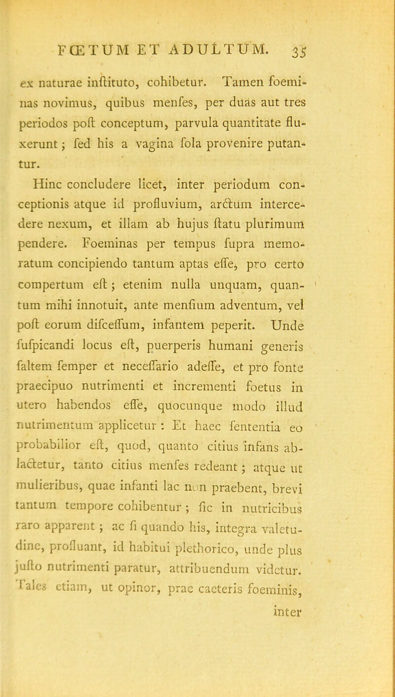 ex naturae inftituto, cohibetur. Tamen foemi- nas novimus, quibus menfes, per diias aut tres periodos poll conceptum, parvula quantitate flu- xerunt; fed his a vagina fola provenire putan- tur. Hinc concludere licet, inter periodum con- ceptionis atque id profluvium, arctum interce- dere nexum, et illam ab hujus ftatu plurimum pendere. Foeminas per tempus fupra memo- ratum concipiendo tantum aptas effe, pro certo compertum eft; etenim nulla unquam, quan- tum mihi innotuit, ante menfium adventum, vel poft eorum difceffum, infantem peperit. Unde fufpicandi locus eft, puerperis humani generis faltem femper et neceflario adefte, et pro fonte praecipuo nutrimenti et incrementi foetus in utero habendos effe, quocunque modo illud nutrimentura applicetur : Et haec fententia eo probabilior eft, quod, quanto citius infans ab- lacletur, tanto citius menfes redeant j atque ut mulieribus, quae infanti lac non praebent, brevi tantum tempore cohibentur ; fic in nutricibus raro apparent ; ac fi quando his, Integra valetu- dinc, proOuant, id habitui plethorico, unde plus jufto nutrimenti paratur, attribuendum vidctur. Tales ctiam, ut opinor, prac caeteris foeminis, inter