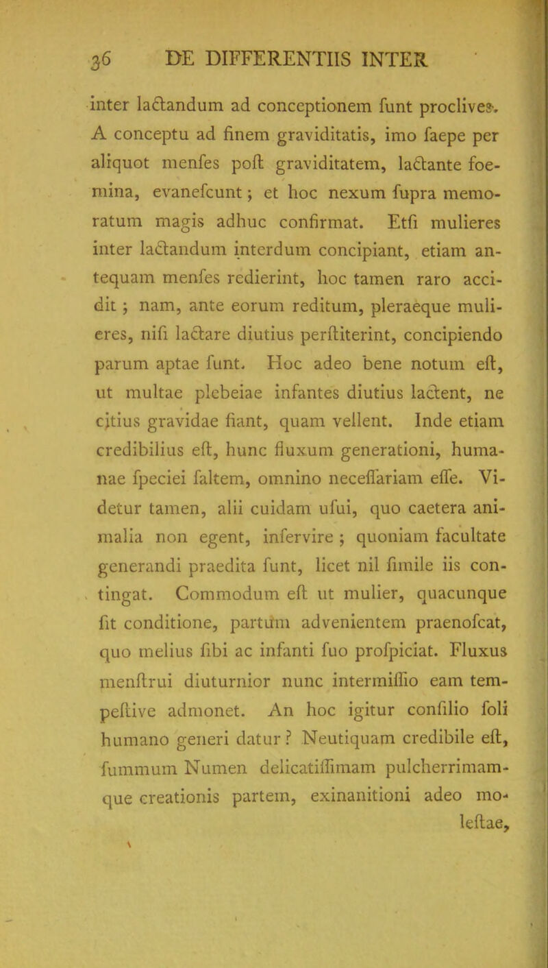 inter la&andum ad conccptionem funt proclive?-. A conceptu ad finem graviditatis, imo faepe per aliquot menfes poft graviditatem, la&ante foe- mina, evanefcunt; et hoc nexum fupra merao- ratum magis adhuc confirmat. Etfi mulieres inter lactandum intcrdum concipiant, etiam an- tequam menfes redierint, hoc tamen raro acci- dit ; nam, ante eorum reditum, pleraeque muli- eres, nifi lactare diutius perftiterint, concipiendo parum aptae funt. Hoc adeo bene notum eft, ut multae plebeiae infantes diutius lactent, ne citius gravidae fiant, quam vellent. Inde etiam credibilius eft, hunc fluxum generationi, huma- nae fpeciei faltem, omnino necefiariam efle. Vi- detur tamen, alii cuidam ufui, quo caetera ani- malia non egent, infervire ; quoniam facultate generandi praedita funt, licet nil fimile iis con- tingat. Commodum eft ut mulier, quacunque fit conditione, partum advenientem praenofcat, quo melius fibi ac infanti fuo profpiciat. Fluxus menftrui diuturnior nunc intermimo earn tem- peliive admonet. An hoc igitur confilio foli humano generi datur? Neutiquam credibile eft, fummum Numen delicatiffimam pulcherrimam- que creationis partem, exinanitioni adeo mo- leftae,