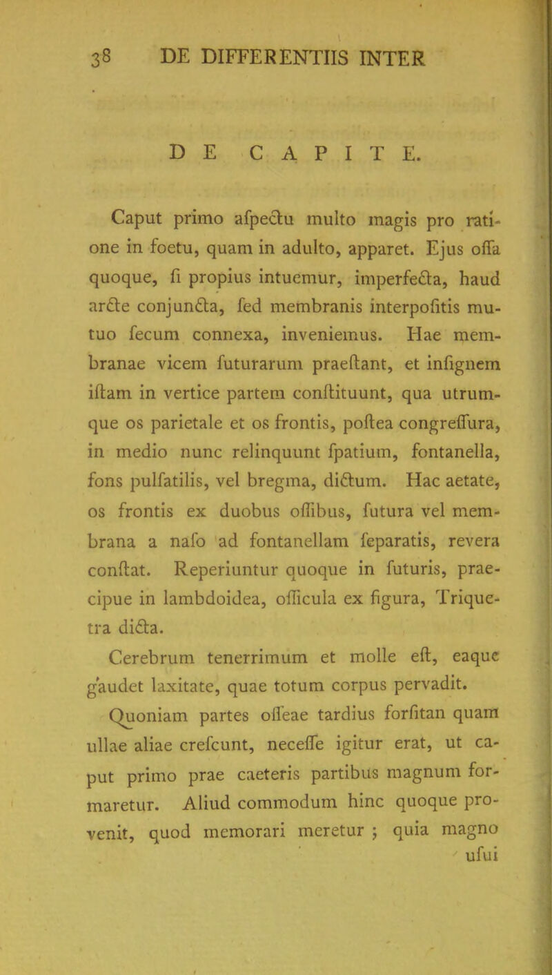 D E C A P I T E. Caput primo afpe&u multo magis pro rati- one in foetu, quam in adulto, apparet. Ejus offa quoque, fi propius intuemur, imperfecta, haud arc~te conjunfla, fed membranis interpofitis mu- tuo fecum connexa, inveniemus. Hae mem- branae vicem futurarum praeftant, et infignem iftam in vertice partem conflituunt, qua utrum- que os parietale et os frontis, poftea congreflura, in medio nunc relinquunt fpatium, fontanella, fons pulfatilis, vel bregma, diftum. Hac aetate, os frontis ex duobus oflibus, futura vel mem- brana a nalb ad fontanellam feparatis, revera conftat. Reperiuntur quoque in futuris, prae- cipue in lambdoidea, oilicula ex figura, Trique- tra dicla. Cerebrum tenerrimum et molle eft, eaque gaudet laxitatc, quae totum corpus pervadit. Quoniam partes olfeae tardius forfitan quam ullae aliae crefcunt, necefie igitur erat, ut ca- put primo prae caeteris partibus magnum for- maretur. Aliud commodum hinc quoque pro- venit, quod memorari mcretur ; quia magno ufui