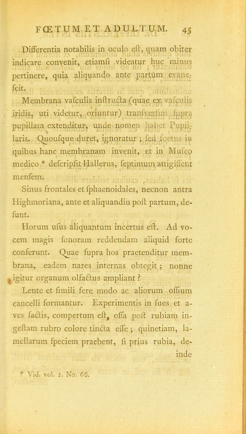 Differentia notabilis in oculo eft, quam obiter indicare convenit, etiamfi videatur hue minus pertinere, quia aliquando ante part,um ev.! fcit. . . Membrana vaCculis inftructa (quae ex vafcuiis iridis, uti videtur,..oriuntur) tr^nfv.erjim, %pra pupillam extenditur, unde nomen Ip.t)ct Pupil- laris. Chioufque duret, ignoratur ; feci ioetus hi quibus hanc membranam invenit, et in Mufeo medico * defcripfit Hallerus, feptimum attigifient menfem. \ :'}/- -s- .h ■•' Sinus frontales et fphaenoidales, necnon antra Highmoriana, ante et aliquandiu poft partum, de- funt. Horum ufus aliquantum incertus eft. Ad vo- cem magis fonoram reddendam aliquid forte conferunt. Quae fupra hos praetenditur mem- brana, eadem nares internas obtegit; nonne ^igitur organ urn olfaclus ampliant ? Lente et fimili fere modo ac aliorutn oflium cancelli formantur. Experimentis in fues et a- ves factis, compertum eft, ofia poll rubiam in- geftam rubro colore tincla effe ; quinetiam, la- mellarum fpeciem praebent, fi prius rubia, de- inde * Vid. vol. 2. No. 66.