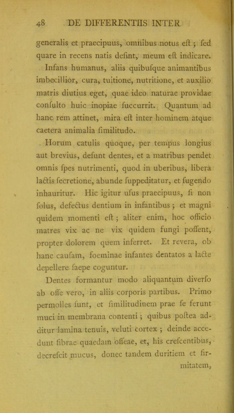 generalis et praecipuus, omnibus notus eft ; fed quare in recens natis defint, raeum eft indicare. Infans humanus, aliis quibufque animantibus imbecillior, cura, tuitione, nutritione, et auxilio matris diutius eget, quae idco naturae providae confulto huic inopiae fuccurrit. Quantum ad hanc rem attinet, mira eft inter hominem atque caetera animalia fimilitudo. Horum catulis quoque, per tempus longius aut brevius, defunt dentes, et a matribus pendet omnis fpes nutrimenti, quod in uberibus, libera ladtis fecretione, abunde fuppeditatur, et fugendo inhauritur. Hie igitur ufus praecipuus, li non folus, defeclus dentium in infantibus j et magni quidem momenti eft ; aliter enim, hoc officio matres vix ac ne vix quidem fungi poffent, propter dolorem quern inferret. Et revera, ob hanc caufam, foeminae infantes dentatos a ladle depellere faepe coguntur. Dentes formantur modo aliquantum diverfo ab offe vero, in aliis corporis partibus. Primo permoiles funt, et fimilitudinem prae fe ferunt muci in membrana contenti; quibus poftea ad- ditur lamina tenuis, veluti cortex ; deinde acce- dunt fibrae quaedam ofieae, et, his crefcentibus, • decrefcit mucus, donee tandem duritiem ct fir- mitatem,