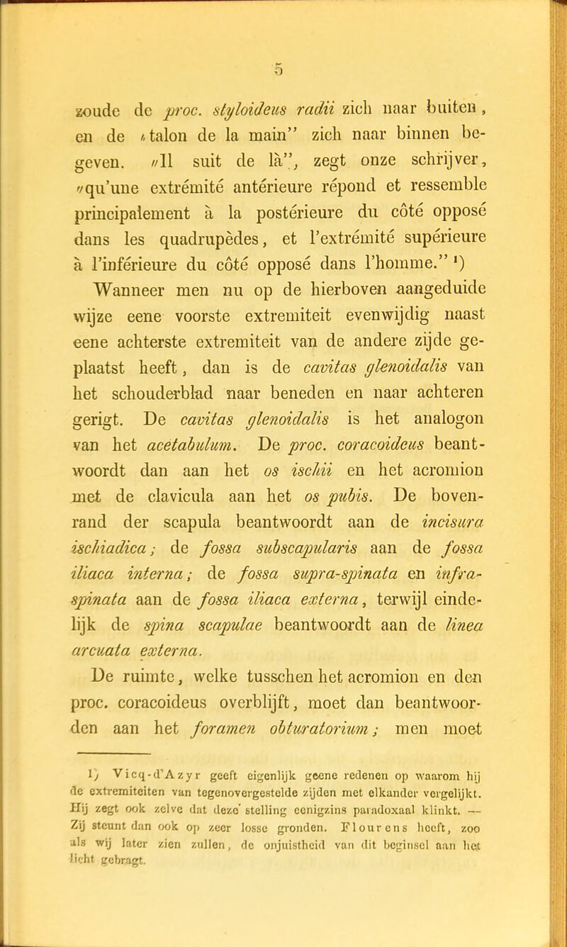 zoude dc proc. styloideus radii zich naar buiten , en de /.talon de la main zich naar binnen be- geven. //II suit de la, zegt onze schrijver, '/qu'une extrérnité antérieure répond et ressemble principalement a la postérieure du cöté opposé dans les quadrupèdes, et 1'extrémité supérieure a 1'inférieure du cöté opposé dans 1'homme. ') Wanneer men nu op de hierboven aangeduide wijze eene voorste extremiteit evenwijdig naast eene achterste extremiteit van de andere zijde ge- plaatst heeft, dan is de cavitas glenoidalis van het schouderblad naar beneden en naar achteren gerigt. De cavitas glenoidalis is het analogon van het acetabulum. De proc. coracoideus beant- woordt dan aan het os ischii en het acromion met de clavicula aan het os pubis. De boven- rand der scapula beantwoordt aan de incisura ischiadica; de fossa subscapularis aan de fossa iliaca interna; de fossa supra-spinata en infra- spinata aan de fossa iliaca externa, terwijl einde- lijk de spina scapulae beantwoordt aan de linea arcuata ex terna. De ruimte, welke tusschen het acromion en den proc. coracoideus overblijft, moet dan beantwoor- den aan het foramen obtwatorium; men moet 1) Vicq-d,Azyr geeft eigenlijk geene redenen op waarom hij dc extremiteiten van tegenovergestelde zijden met elkander vergelijkt. Hij zegt ook zelve dat deze' stelling ccnigzins paradoxaal klinkt. — Zij steunt dan ook op zeer losse gronden. Flourens heeft, zoo als wij later zien zullen, de onjuistheid van dit beginsel aan het Jicht gebragt.