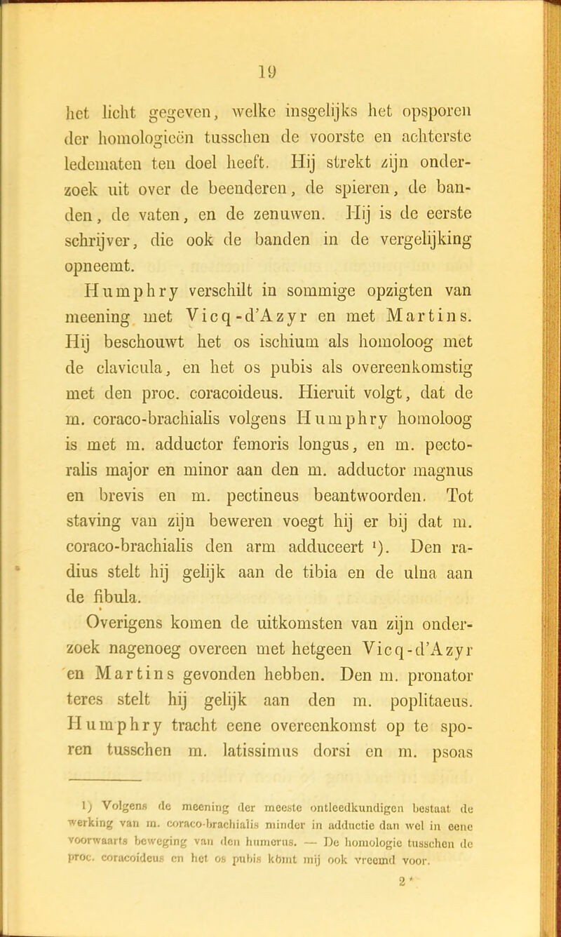 het licht gegeven, welke insgelijks het opsporen der homologieën tusschen de voorste en achterste ledematen ten doel heeft. Hij strekt zijn onder- zoek uit over de beenderen, de spieren, de ban- den, de vaten, en de zenuwen. Hij is de eerste schrijver, die ook de banden in de vergelijking opneemt. Humphry verschilt in sommige opzigten van meening met Vicq-d'Azyr en met Martins. Hij beschouwt het os ischium als homoloog met de clavicula, en het os pubis als overeenkomstig met den proc. coracoideus. Hieruit volgt, dat de m. coraco-brachialis volgens Humphry homoloog is met m. adductor femoris longus, en m. pecto- ralis major en minor aan den m. adductor magnus en brevis en m. pectineus beantwoorden. Tot staving van zijn beweren voegt hij er bij dat m. coraco-brachialis den arm adduceert Den ra- dius stelt hij gelijk aan de tibia en de ulna aan de fibula. Overigens komen de uitkomsten van zijn onder- zoek nagenoeg overeen met hetgeen Vicq-d'Azyr en Martins gevonden hebben. Den m. pronator teres stelt hij gelijk aan den m. poplitaeus. Humphry tracht eene overeenkomst op te spo- ren tusschen m. latissimus dorsi en m. psoas 1; Volgens de meening der meeste ontleedkundigen bestaat de werking van m. coraco-brachialis minder in adductie dan wel in eene voorwaarts beweging van den humorus. — De homologie tusschen de proc. coracoideus cn het os pubis komt mij ook vreemd voor.
