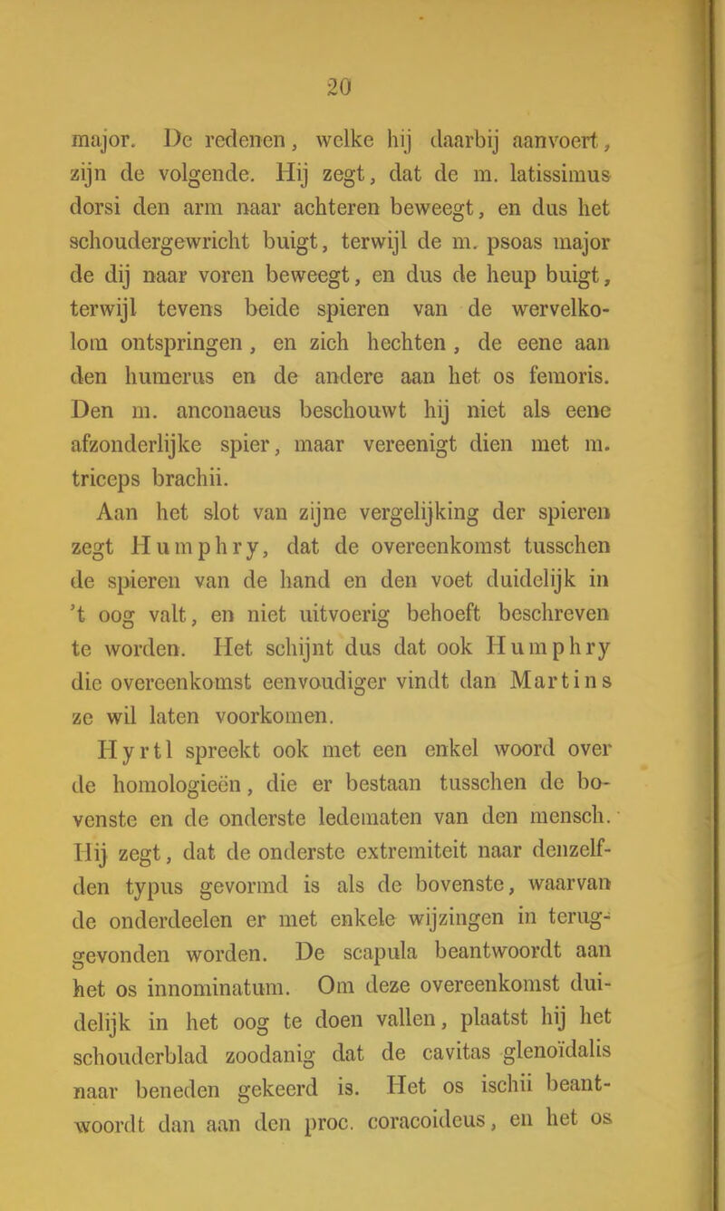 major. De redenen, welke hij daarbij aanvoert., zijn de volgende. Hij zegt, dat de m. latissimus dorsi den arm naar achteren beweegt, en dus het schoudergewricht buigt, terwijl de m. psoas major de dij naar voren beweegt, en dus de heup buigt, terwijl tevens beide spieren van de wervelko- lom ontspringen, en zich hechten , de eene aan den humerus en de andere aan het os femoris. Den m. anconaeus beschouwt hij niet als eene afzonderlijke spier, maar vereenigt dien met m. triceps brachii. Aan het slot van zijne vergelijking der spieren zegt Humphry, dat de overeenkomst tusschen de spieren van de hand en den voet duidelijk in 't oog valt, en niet uitvoerig behoeft beschreven te worden. Het schijnt dus dat ook Humphry die overeenkomst eenvoudiger vindt dan Martins ze wil laten voorkomen. Hyrtl spreekt ook met een enkel woord over de homologieën, die er bestaan tusschen de bo- venste en de onderste ledematen van den mensch. Ilij zegt, dat de onderste extremiteit naar denzelf- den typus gevormd is als de bovenste, waarvan de onderdeelen er met enkele wijzingen in terug- gevonden worden. De scapula beantwoordt aan het os innominatum. Om deze overeenkomst dui- delijk in het oog te doen vallen, plaatst hij het schouderblad zoodanig dat de cavitas glenoïdalis naar beneden gekeerd is. Het os ischii beant- woordt dan aan den proc. coracoideus, en het os