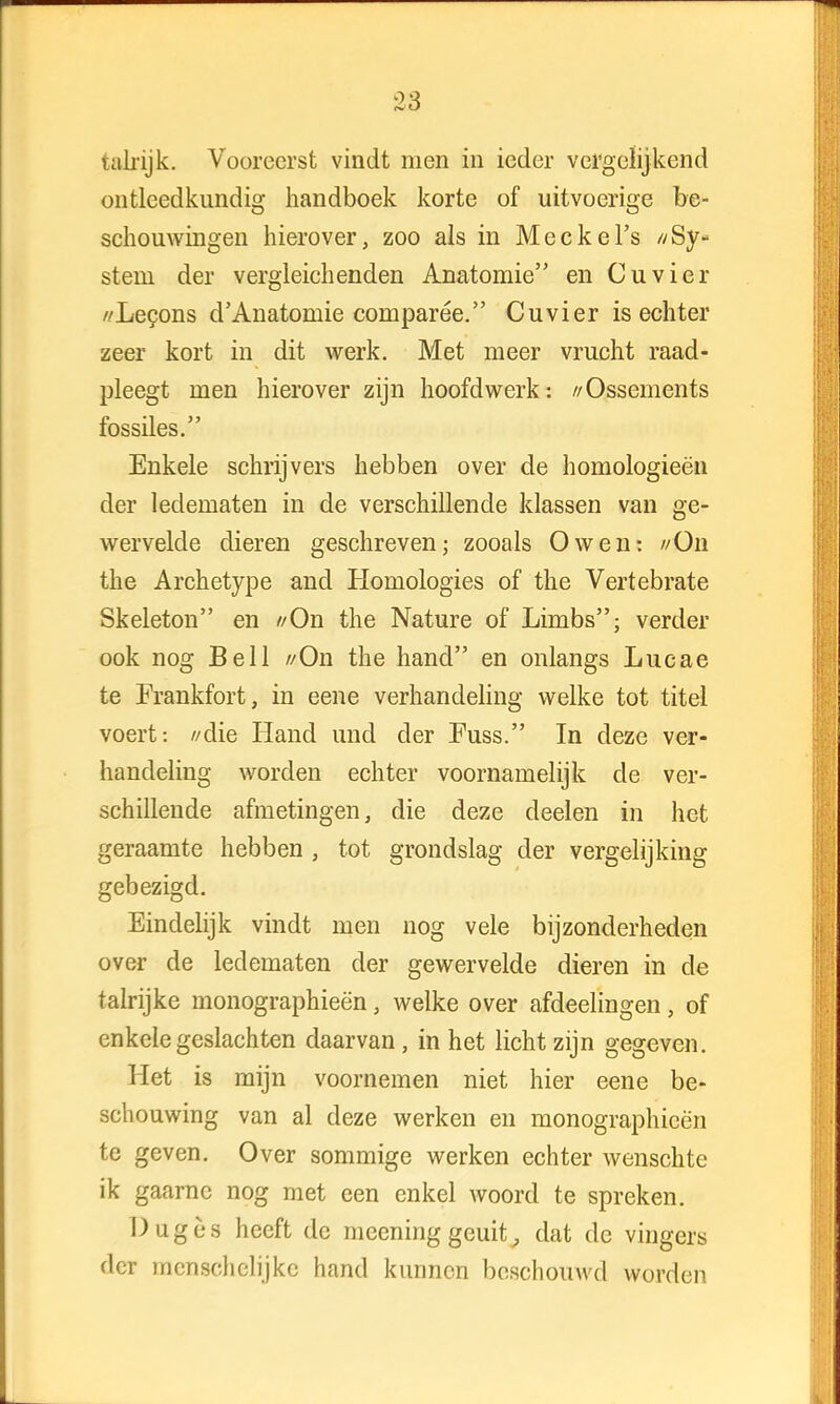 talrijk. Vooreerst vindt men in ieder vergelijkend ontleedkundig handboek korte of uitvoerige be- schouwingen hierover, zoo als in Meckel's //Sy- stem der vergleich enden Anatomie en Cu vier //Lecons d'Anatomie comparée. Cuvier is echter zeer kort in dit werk. Met meer vrucht raad- pleegt men hierover zijn hoofdwerk: //Ossements fossiles. Enkele schrijvers hebben over de homologieën der ledematen in de verschillende klassen van ge- wervelde dieren geschreven; zooals O wen: //On the Archetype and Homologies of the Vertebrate Skeleton en //On the Nature of Limbs; verder ook nog Bell //On the hand en onlangs Lucae te Frankfort, in eene verhandeling welke tot titel voert: //die Hand und der Fuss. In deze ver- handeling worden echter voornamelijk de ver- schillende afmetingen, die deze deelen in het geraamte hebben , tot grondslag der vergelijking gebezigd. Eindelijk vindt men nog vele bijzonderheden over de ledematen der gewervelde dieren in de talrijke monographieën, welke over afdeelingen, of enkele geslachten daarvan, in het licht zijn gegeven. Het is mijn voornemen niet hier eene be- schouwing van al deze werken en monographieën te geven. Over sommige werken echter wenschte ik gaarne nog met een enkel woord te spreken. Dugès heeft de meening geuit, dat de vingers der mcnschclijkc hand kunnen beschouwd worden