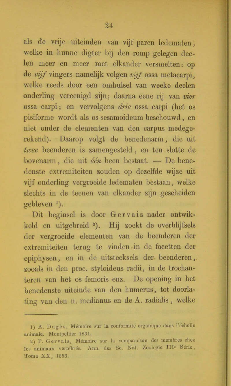 als de vrije uiteinden van vijf paren ledematen, welke in hunne digter bij den romp gelegen dee- len meer en meer met elkander versmelten: op de vijf vingers namelijk volgen vijf ossa metacarpi, welke reeds door een omhulsel van weeke deelen onderling vereenigd zijn; daarna eene rij van vier ossa carpi; en vervolgens drie ossa carpi (het os pisiforme wordt als os sesamoideum beschouwd, en niet onder de elementen van den carpus medege- rekend). Daarop volgt de benedenarm, die uit twee beenderen is zamengesteld, en ten slotte de bovenarm, die uit één been bestaat. — De bene- denste extremiteiten zouden op dezelfde wijze uit vijf onderling vergroeide ledematen bestaan, welke slechts in de tecnen van elkander zijn gescheiden gebleven '). Dit beginsel is door Gervais nader ontwik- keld en uitgebreid a). Hij zoekt de overblijfsels der vergroeide elementen van de beenderen der extremiteiten terug te vinden in de facetten der epiphysen, en in de uitsteeksels der beenderen, zooals in den proc. styloideus radii, in de trochan- teren van het os femoris enz. De opening in het benedenste uiteinde van den humerus, tot doorla- ting van den n. medianus en de A. radialis , welke 1) A. Dugès, Memoire sur la conformito' organiqne dans TcclicHc animale. Monlpollier 1831. 2) F. Gervais, Meiuoire sur la eomparaison des membres ehcz les animaux vortobre's. Anu. dot üc. Nat. Zoölogie III« Serie, Tonie XX, 1853.