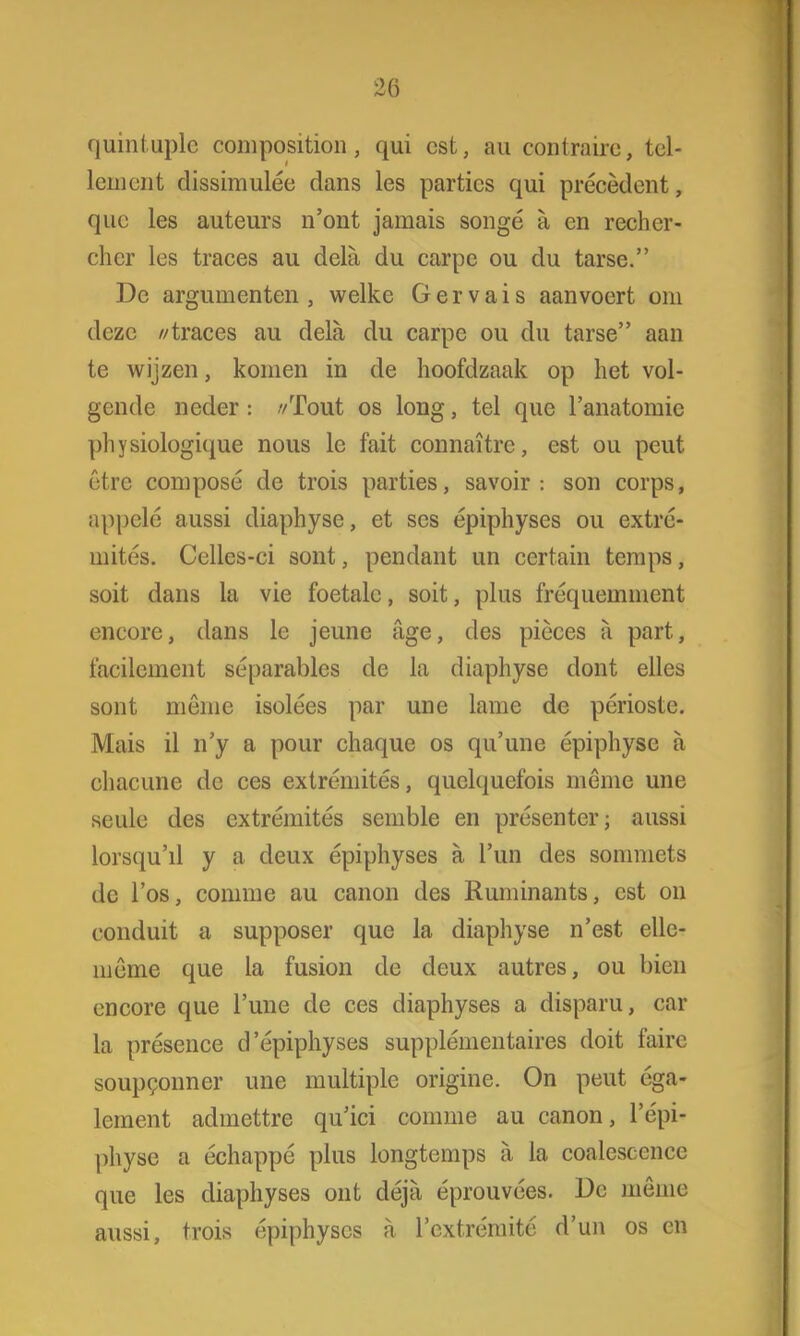 quintuplc composition, qui est, au contraire, tel- Lement dissimulée dans les partics qui precedent, que les auteurs n'ont jamais songé a en rechcr- chcr les traces au dela du carpe ou du tarse. De argumenten, welke Gervais aanvoert om deze //traces au dela du carpe ou du tarse aan te wijzen, komen in de hoofdzaak op het vol- gende neder: //Tout os long, tel que 1'anatomie physiologique nous lc fait connaïtrc, est ou peut être composé de trois parties, savoir : son corps, appelé aussi diaphyse, et ses épiphyses ou extré- mités. Celles-ci sont, pendant un certain temps, soit dans la vie foetale, soit, plus fréquemment encore, dans le jeune age, des pièces a part, facilement séparables de la diaphyse dont elles sont même isolées par une lame de périoste. Mais il n'y a pour chaque os qu'une épiphyse a chacune de ces extrémités, quehjuefois même une seule des cxtréjiiités semble en présenter; aussi lorsqu'il y a deux épiphyses a 1'un des sommets de 1'os, comme au canon des Ruminants, est on conduit a supposer que la diaphyse n'est elle- même que la fusion de deux autres, ou bien encore que 1'une de ces diaphyses a dispara, car la présence d'épiphyses supplémentaires doit faire soup^onner une multiple origine. On peut éga- lement admettre qu'ici comme au canon, 1'épi- physe a échappé plus longtemps a la coalescence que les diaphyses out déja éprouvées. l)c même aussi, trois épiphyses a rextrémité d'un os en