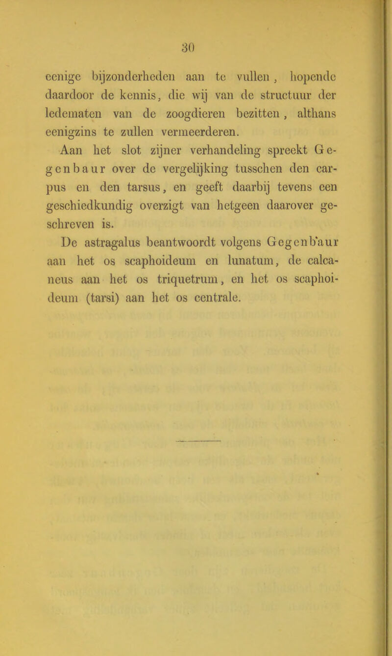 80 ccnige bijzonderheden aan te vullen , hopende daardoor de kennis, die wij van de structuur der ledematen van de zoogdieren bezitten, althans eenigzins te zullen vermeerderen. Aan bet slot zijner verhandeling spreekt Ge- genbaur over de vergelijking tusschen den car- pus en den tarsus, en geeft daarbij tevens een geschiedkundig overzigt van hetgeen daarover ge- schreven is. De astragalus beantwoordt volgens Gegcnbaur aan het os scaphoideum en lunatum, de calca- neus aan het os triquetrum, en het os scaphoi- deum (tarsi) aan het os centrale.