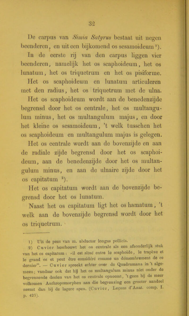 3:2 De carpus van Simia Satyrua bestaat uit negen beenderen, en uiteen bijkomend os sesamoideum'). In de eerste rij van den carpus liggen vier beenderen, namelijk het os scaphoideum, het os kinatuin, het os triquetrum en het os pisiforme. Het os scaphoideum en lunatuin articuleren met den radius, het os triquetrum met de ulna. Het os scaphoideum wordt aan de benedenzijde begrensd door het os centrale, het os multangu- lum minus, het os multangulum majus, en door het kleine os sesamoideum, 't welk tusschen het os scaphoideum en multangulum majus is gelegen. Het os centrale wordt aan de bovenzijde en aan de radiale zijde begrensd door het os scaphoi- deum, aan de benedenzijde door het os multan- gulum minus, en aan de ulnaire zijde door het os capitatum 2). Het os capitatum wordt aan de bovenzijde be- grensd door het os lunatum. Naast het os capitatum ligt het os hamatum, 't welk aan de bovenzijde begrensd wordt door het os triquetrum. 1) Uit de pees van m. abductor longus pollicis. 2) Cu vier beschouwt het os centrale als een afzonderlijk stuk van het os capitatum: »il est situé entre lo scaphoïde, le trapéze et le graud os et peut êtro consideré comme un démembrement de ce dernier. — Cuvicr spreekt echter over de Quadrumana in't alge- meen ; vandaar ook dat hij het os multangulum minus niet onder de begrenzende declen van het os centrale opneemt, 't geen bij de meer volkomen Anthropomorphcn aan die begronzing een grootcr aandeel neemt dan bij de lagere apen. (Cuvier, Lecons d'Anat. comp. I. p. 425).