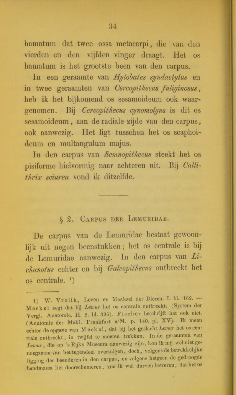 hamatum dat twee ossa metacarpi, die van den vierden en den vijfden vinger draagt. Het os hamatum is het grootste been van den carpus. In een geraamte van Hylobates syndactylus en in twee geraamten van Cercopithecus fuliyinosus, heb ik het bijkomend os sesamoideum ook waar- genomen. Bij Cercopithecus cynomolgus is dit os sesamoideum, aan de radiale zijde van den carpus, ook aanwezig. Het ligt tusschen het os scaphoi- deum en multangulum majus. Tn den carpus van Semnopithecus steekt het os pisiforme hielvormig naar achteren uit. Bij Calli- tlirix sciurea vond ik ditzelfde. § 2. Carpus der Lemuridae. De carpus van de Lemuridae bestaat gewoon- lijk uit negen beenstukken; het os centrale is bij de Lemuridae aanwezig. Tn den carpus van Li- chanotus echter en bij Galeopithecus ontbreekt het os centrale. ') 1) W. Vrolik, Leven en Maaksel der Dieren. I. W. 16*2. — Mee kei zegt dat bij Lemur het os centrale ontbreekt. (System der Vergl. Anatomie. II. 2. bl. 396). Fischer beschrijft het ook niet. (Anatomie der Maki. Frankfuit a/M. p. HO. pl. XV). Ik meen echter de opgave van M eek el, dat bij het geslacht Lemur het os cen- trale ontbreekt, in twijfel te moeten trekken. Inde geraamten van Lemur, die op 's Rijks Museum aanwezig zijn, kon ik mij wel niet ge- noegzaam van het tegendeel overtuigen, doch, volgens de betrekkelijke ligging der beenderen in den carpus, en volgens hetgeen de gedroogde bandmassa liet doorschemeren, zou ik wel durven beweren, dat het os