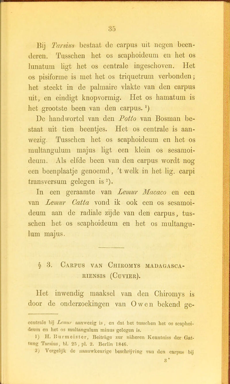 Bij Tarsius bestaat dc carpus uit negen been- deren. Tusschen het os scaplioideuni en het os Lunatum ligt het os centrale ingeschoven. Het os pisiforme is met het os triquetrum verbonden; het steekt in de palmaire vlakte van den carpus uit, en eindigt knopvormig. Het os hainatum is het grootste been van den carpus.') De handwortel van den Potto van Bosman be- staat uit tien beentjes. Het os centrale is aan- wezig. Tusschen het os scaphoideum en het os multangiüum majus ligt een klein os sesamoi- deum. Als elfde been van den carpus wordt nog een beenplaatje genoemd, 't welk in het lig. carpi transversum gelegen is 2). In een geraamte van Lemur Macaco en een van Lemur Catta vond ik ook een os sesamoi- deum aan de radiale zijde van den carpus, tus- schen het os scaphoideum en het os multangu- lum majus. § 3. Carpus van Chiromys madagasca- riensis (Cüvier). liet inwendig maaksel van den Chiromys is door de onderzoekingen van O wen bekend ge- ccntrale bij Lemur aanwezig is, en dat het tusschen het os scaphoi- deum en het 08 raultangulum minus gelegen is. 1) II. J5urmcistcr, Bcitriigc zttt niihcren Kenntniss dor Gat- tung Tarsius, bi. 25, pl. 2. Berlin 1846. 2) Vergelijk de Jiaaiiwkeurige beschrijving van den carpus bij 3'