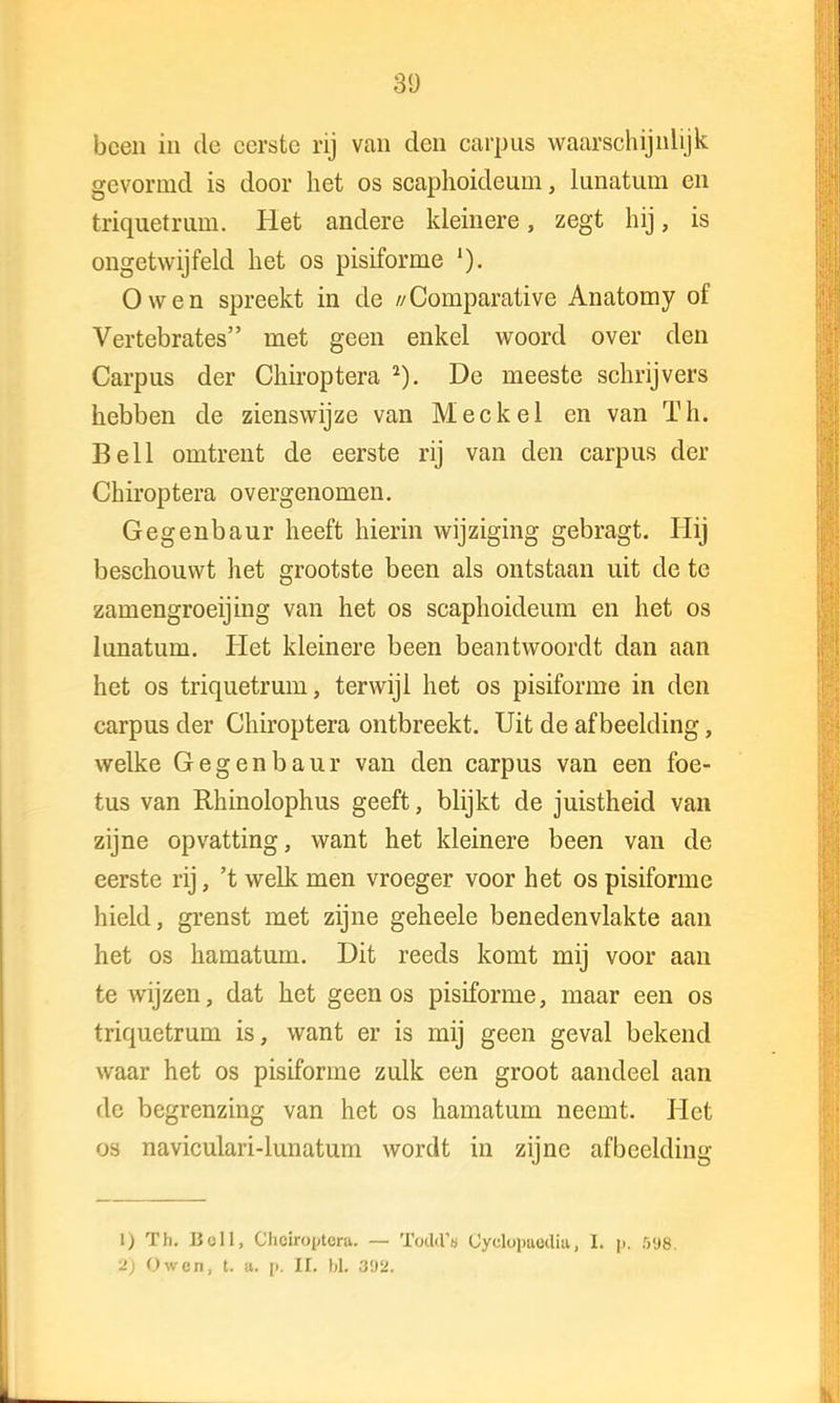 been in de eerste rij van den carpus waarschijnlijk gevormd is door liet os scaphoideum, lunatum en tiïquetruin. Het andere kleinere, zegt hij, is ongetwijfeld het os pisiforme O wen spreekt in de //Comparative Anatomy of Vertebrates rnet geen enkel woord over den Carpus der Chiroptera 2). De meeste schrijvers hebben de zienswijze van Meek el en van Th. Bell omtrent de eerste rij van den carpus der Chiroptera overgenomen. Gegenbaur heeft hierin wijziging gebragt. Hij beschouwt het grootste been als ontstaan uit de te zamengroeijing van het os scaphoideum en het os lunatum. Het kleinere been beantwoordt dan aan het os triquetrum, terwijl het os pisiforme in den carpus der Chiroptera ontbreekt. Uit de afbeelding, welke Gegenbaur van den carpus van een foe- tus van Rhinolophus geeft, blijkt de juistheid van zijne opvatting, want het kleinere been van de eerste rij, 't welk men vroeger voor het os pisiforme hield, grenst met zijne geheele benedenvlakte aan het os hamatum. Dit reeds komt mij voor aan te wijzen, dat het geen os pisiforme, maar een os triquetrum is, want er is mij geen geval bekend waar het os pisiforme zulk een groot aandeel aan de begrenzing van het os hamatum neemt. Het os naviculari-lunatum wordt in zijne afbeelding 1) Th. Boll, Chciroptcra. — Todd'a Cyclupuüdiu, L p. 5'J8. '2) O wen, t. u. p, H. bh 392.