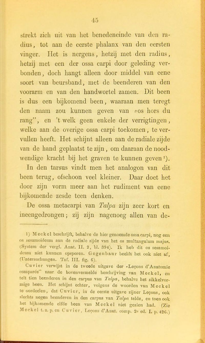 15 strekt zich uit van het benedeneinde van den ra- dius, tot aan de eerste phalanx van den eersten vinger. Het is nergens, hetzij met den radius, hetzij met een der ossa carpi door geleding ver- bonden, doch hangt alleen door middel van eene soort van beursband, met de beenderen van den voorarm en van den handwortel zamen. Dit been is dus een bijkomend been, waaraan men teregt den naam zou kunnen geven van //os hors du rang, en 't welk geen enkele der verrigtingen, welke aan de overige ossa carpi toekomen, te ver- vullen heeft. Het schijnt alleen aan de radiale zijde van de hand geplaatst te zijn, om daaraan de nood- wendige kracht bij het graven te kunnen geven1). In den tarsus vindt men het analogon van dit been terug, ofschoon veel kleiner. Daar doet het door zijn vorm meer aan het rudiment van eene bijkomende zesde teen denken. De ossa metacarpi van Talpa zijn zeer kort en ineengedrongen; zij zijn nagenoeg allen van de- \ j M eek cl beschrijft, behalve tle hier genoemde ossa carpi, nog een os sesamoideum aan de radiale zijde van het os multangulum majus. (System der vergt Anat. II. 2, bi. 394). Ik heb dit os sesamoi- dcum niet kunnen opsporen. Gcgenbaur beeldt het ook niet af, (Unterstichungen. Taf. III. fig. C). Cuvier verwijst in de tweede uitgave der «Lecons d'Anatomie cornparc-e naar de bovenvermelde beschrijving van Meckcl, en telt tien beenderen in den carpus van Talpa, behalve het sikkelvor- mige been. Het schijnt echter, volgens de woorden van Meckel te oordeclcn, dat Cuvier, in de eerste uitgave zijner Lecons, ook slechts negen beenderen in den carpus van Talpa telde, en toon ook het bijkomende elfde been van Meckel niet gezien had. (Zio