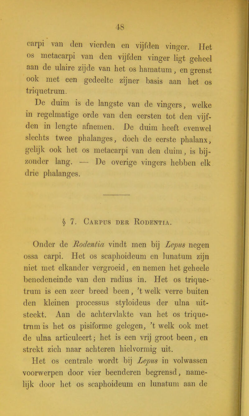 Is carpi van den vierden en vijfden vinger. Het os metacarpi van den vijfden vinger ligt geheel aan de ulaire zijde van het os haraatum, en grenst ook met een gedeelte zijner basis aan het os triquetrum. De duim is de langste van de vingers, welke in regelmatige orde van den eersten tot den vijf- den in lengte afnemen. De duim heeft evenwel slechts twee phalanges, doch de eerste phalanx, gelijk ook het os metacarpi van den duim, is bij- zonder lang. — De overige vingers hebben elk drie phalanges. § 7. Carpus der Rodentia. Onder de Rodentia vindt men bij Lepus negen ossa carpi. Het os scaphoideum en kinatuin zijn niet met elkander vergroeid, en nemen het geheele benedeneinde van den radius in. Het os trique- trum is een zeer breed been, 't welk verre buiten den kleinen processus styloideus der ulna uit- steekt. Aan de achtervlaktc van het os trique- trum is het os pisiforme gelegen, 't welk ook met de ulna articuleert; het is een vrij groot been, en strekt zich naar achteren hielvormig uit. Het os centrale wordt bij Lepus in volwassen voorwerpen door vier beenderen begrensd, name- lijk door het os scaphoideum en lunatum aan de