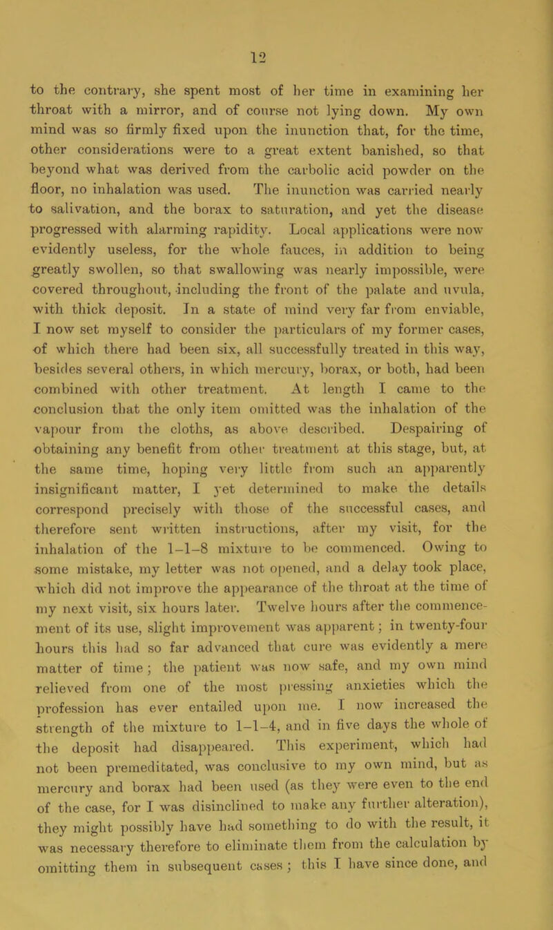 to the contrary, she spent most of her time in examining her throat with a mirror, and of course not lying down. My own mind was so firmly fixed upon the inunction that, for the time, other considerations were to a great extent banished, so that beyond what was derived from the carbolic acid powder on the floor, no inhalation was used. The inunction was carried nearly to salivation, and the borax to saturation, and yet the disease progressed with alarming rapidity. Local applications were now evidently useless, for the whole fauces, in addition to being greatly swollen, so that swallowing was nearly impossible, were covered throughout, including the front of the palate and uvula, with thick deposit. In a state of mind very far from enviable, I now set myself to consider the particulars of my former cases, of which there had been six, all successfully treated in this way, besides several others, in which mercury, borax, or both, had been combined with other treatment. At length I came to the conclusion that the only item omitted was the inhalation of the vapour from the cloths, as above described. Despairing of obtaining any benefit from other treatment at this stage, but, at the same time, hoping very little from such an apparently insignificant matter, I yet determined to make the details correspond precisely with those of the successful cases, and therefore sent written instructions, after my visit, for the inhalation of the 1-1-8 mixture to be commenced. Owing to some mistake, my letter was not opened, and a delay took place, •which did not improve the appearance of the throat at the time of my next visit, six hours later. Twelve hours after the commence- ment of its use, slight improvement was apparent; in twenty-four hours this had so far advanced that cure was evidently a mere matter of time ; the patient was now safe, and my own mind relieved from one of the most pressing anxieties which the profession has ever entailed upon me. I now increased the strength of the mixture to 1-1-4, and in five days the whole of the deposit had disappeared. This experiment, which had not been premeditated, was conclusive to my own mind, but as mercury and borax had been used (as they were even to the end of the case, for I was disinclined to make any further alteration), they might possibly have had something to do with the result, it was necessary therefore to eliminate them from the calculation by omitting them in subsequent cases ; this I have since done, and