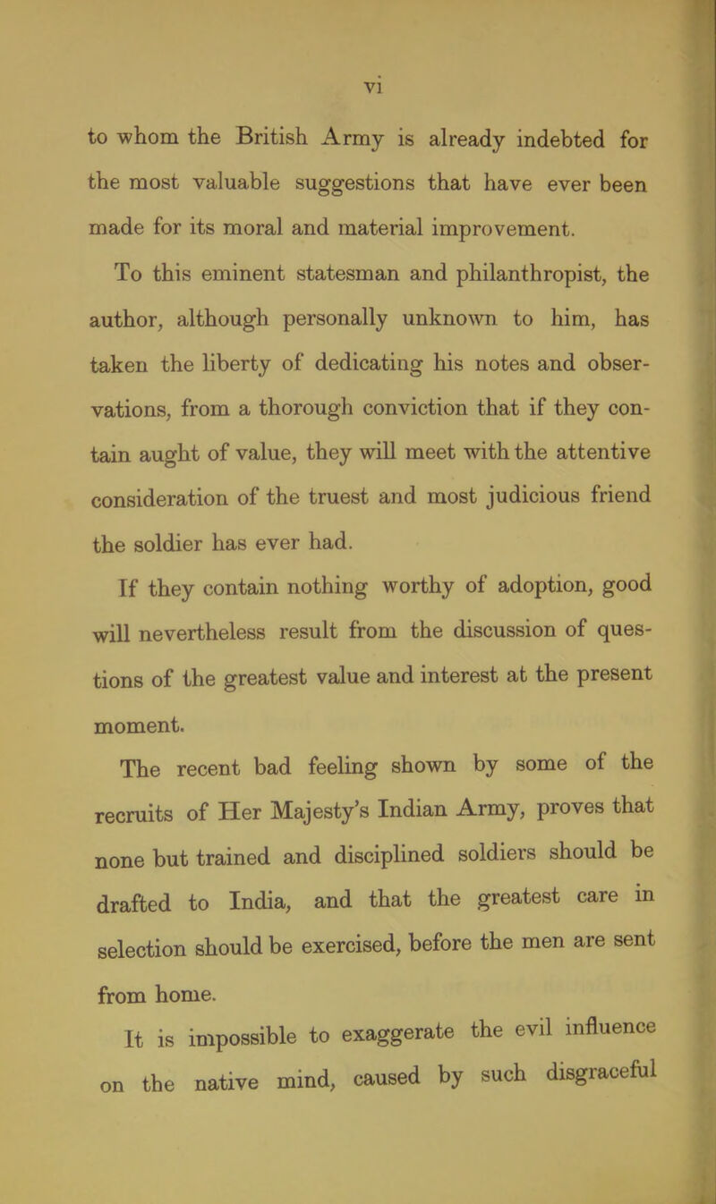 vi to whom the British Army is already indebted for the most valuable suggestions that have ever been made for its moral and material improvement. To this eminent statesman and philanthropist, the author, although personally unknoNvn to him, has taken the liberty of dedicating his notes and obser- vations, from a thorough conviction that if they con- tain aught of value, they will meet with the attentive consideration of the truest and most judicious friend the soldier has ever had. If they contain nothing worthy of adoption, good will nevertheless result from the discussion of ques- tions of the greatest value and interest at the present moment. The recent bad feeling shown by some of the recruits of Her Majesty's Indian Army, proves that none but trained and disciplined soldiers should be drafted to India, and that the greatest care in selection should be exercised, before the men are sent from home. It is impossible to exaggerate the evil mfluence on the native mind, caused by such disgraceful