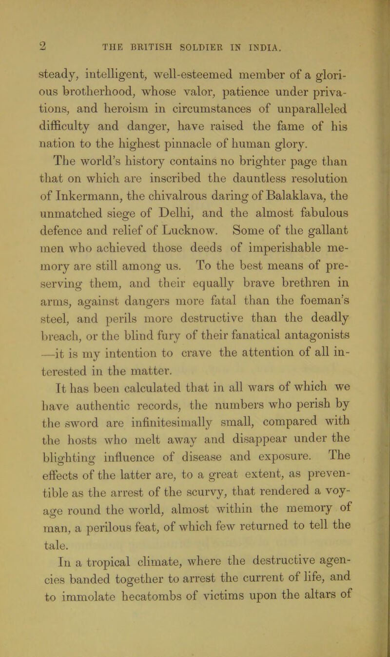 steady, intelligent, well-esteemed member of a glori- ous brotherhood, whose valor, patience under priva- tions, and heroism in circumstances of unparalleled difficulty and danger, have raised the fame of his nation to the highest pinnacle of human glory. The world's history contains no brighter page than that on which are inscribed the dauntless resolution of Inkermann, the chivalrous daring of Balaklava, the unmatched siege of Delhi, and the almost fabulous defence and relief of Lucknow. Some of the gallant men who achieved those deeds of imperishable me- mory are still among us. To the best means of pre- serving them, and their equally brave brethren in arms, against dangers more fatal than the foeman's steel, and perils more destructive than the deadly breach, or the blind fury of their fanatical antagonists —it is my intention to crave the attention of all in- terested in the matter. It has been calculated that in all wars of which we have authentic records, the numbers who perish by the sword arc infinitesimally small, compared with the hosts who melt away and disappear under the blighting influence of disease and exposure. The eifects of the latter are, to a great extent, as preven- tible as the arrest of the scurvy, that rendered a voy- ao-e round the world, almost within the memory of man, a perilous feat, of which few returned to tell the tale. In a tropical climate, where the destructive agen- cies banded together to arrest the current of life, and to immolate hecatombs of victims upon the altars of