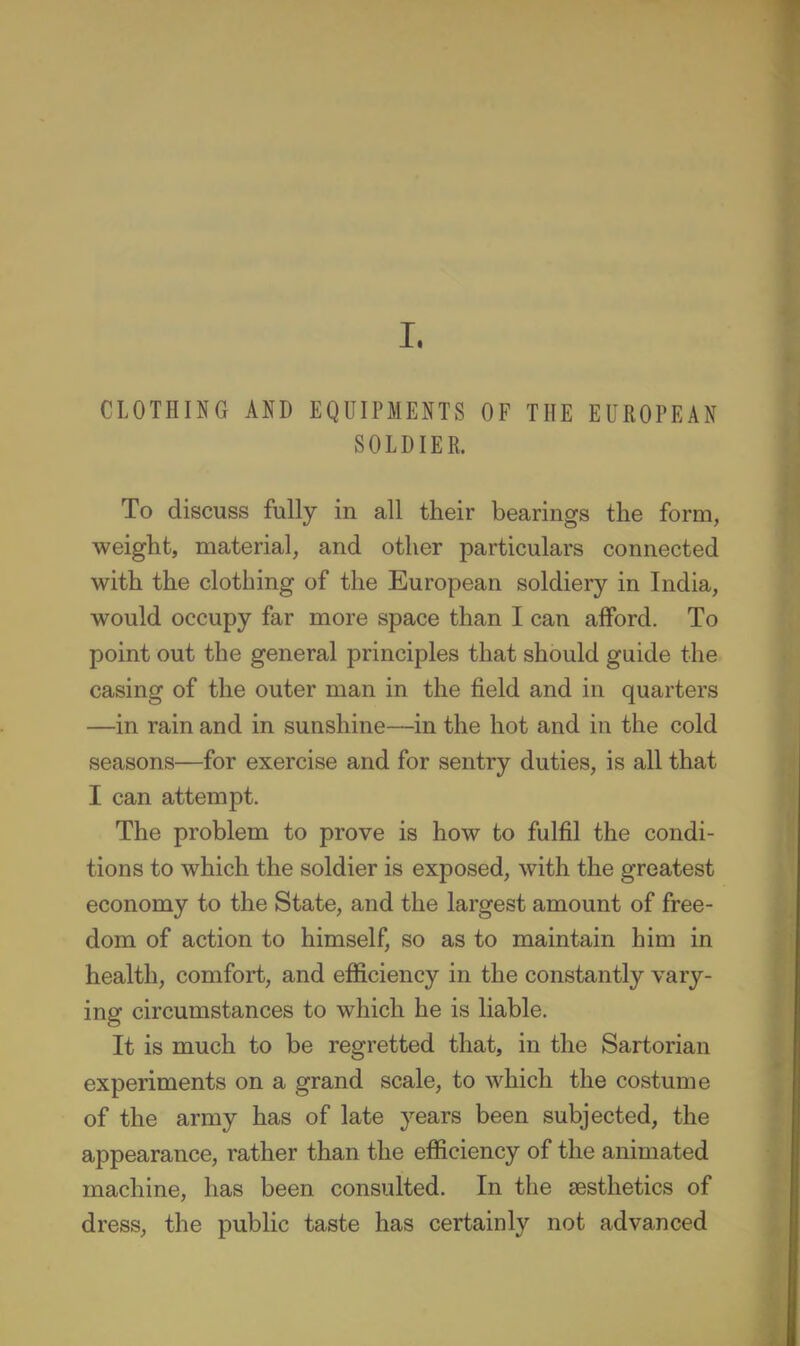 CLOTHING AND EQUIPMENTS OF THE EUROPEAN SOLDIER. To discuss fully in all their bearings the form, weight, material, and other particulars connected with the clothing of the European soldiery in India, would occupy far more space than I can afford. To point out the general principles that should guide the casing of the outer man in the field and in quarters —in rain and in sunshine—in the hot and in the cold seasons—for exercise and for sentry duties, is all that I can attempt. The problem to prove is how to fulfil the condi- tions to which the soldier is exposed, with the greatest economy to the State, and the largest amount of free- dom of action to himself, so as to maintain him in health, comfort, and efficiency in the constantly vary- ing circumstances to which he is liable. It is much to be regretted that, in the Sartorian experiments on a grand scale, to which the costume of the army has of late years been subjected, the appearance, rather than the efficiency of the animated machine, has been consulted. In the aesthetics of dress, the public taste has certainly not advanced