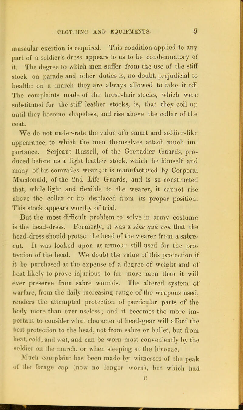 muscular exertion is required. This condition applied to any part of a soldier's dress appears to us to be condemnatory of it. The degree to which men suffer from the use of the stiff stock on parade and other duties is, no doubt, prejudicial to health: on a njarch they are always allowed to take it off. The complaints made of the horse-hair stocks, which were substituted for the stiff leather stocks, is, that they coil up until tht^y become shapeless, and rise above the collar of the coat. We do not under-rate the value of a smart and soldier-like appearance, to which the men themselves attach much im- portance. Serjeant Russell, of the Grenadier Guards, pro- duced before us a light leather stock, which he himself and many of his comrades wear ; it is manufactured by Corporal Macdonald, of the 2nd Life Guards, and is so. constructed that, while light and flexible to the wearer, it cannot rise above the collar or be displaced from its proper position. This stock appears worthy of trial. But the most difficult problem to solve in army costume is the head-dress. Formerly, it was a sine qua von that the head-dress should protect the head of the wearer from a sabre- cut. It was looked upon as armour still used for the pro- tection of the head. We doubt the value of this protection if it be purchased at the expense of a degree of weight and of beat likely to prove injurious to far more men than it will ever preserve from sabre wounds. The altered system of warfare, from the daily increasing range of the weapons used, renders the attempted protection of particular parts of the body more than ever useless; and it becomes the more im- portant to consider what character of head-gear will afford the best protection to the head, not from sabre or bullet, but from heat, cold, and wet, and can be worn most conveniently by the soldier on the march, or when sleeping at the bivouac. Much complaint has been made by witnesses of the peak of the forage cap (now no longer worn), but which had C