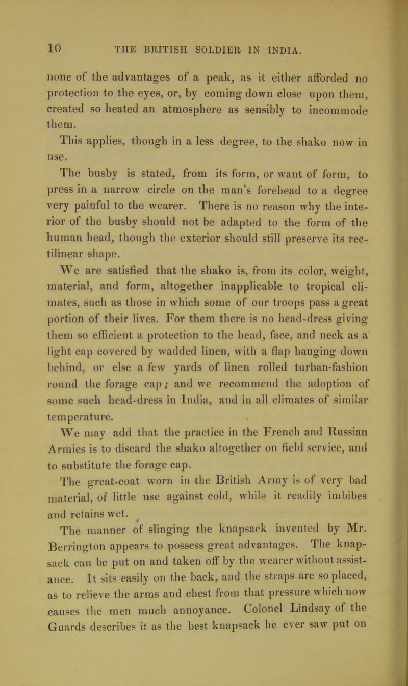 none of the advantages of a peak, as it either afForded no protection to the eyes, or, by coming down close upon them, created so heated an atmosphere as sensibly to incommode them. This applies, though in a less degree, to the shako now in use. The busby is stated, from its form, or want of form, to press in a narrow circle on the man's forehead to a degree very painful to the wearer. There is no reason why the inte- rior of the busby should not be adapted to the form of the human head, though the exterior should still preserve its rec- tilinear shape. We are satisfied that the shako is, from its color, weight, material, and form, altogether inapplicable to tropical cli- mates, such as those in which some of our troops pass a great portion of their lives. For them there is no head-dress giving them so efficient a protection to the head, face, and neck as a light cap covered by wadded linen, with a flap hanging down behind, or else a few yards of linen rolled turban-fashion round the forage cap; and we recommend the adoption of some such head-dress in India, and in all climates of similar temperature. We may add that the practice in the French and Russian Armies is to discard the shako altogether on field service, and to substitute the forage cap. Tiie great-coat worn in the British Army is of very bad material, of little use against cold, while it readily imbibes and retains wet. The manner of slinging the knapsack invented by Mr. Berrington appears to possess great advantages. The knap- sack can be put on and taken oiF by the wearer without assist- ance. It sits easily on the back, and the straps are so placed, as to relieve the arms and chest from that pressure which now causes the men much annoyance. Colonel Lindsay of the Guards describes it as the best knapsack he ever saw put on