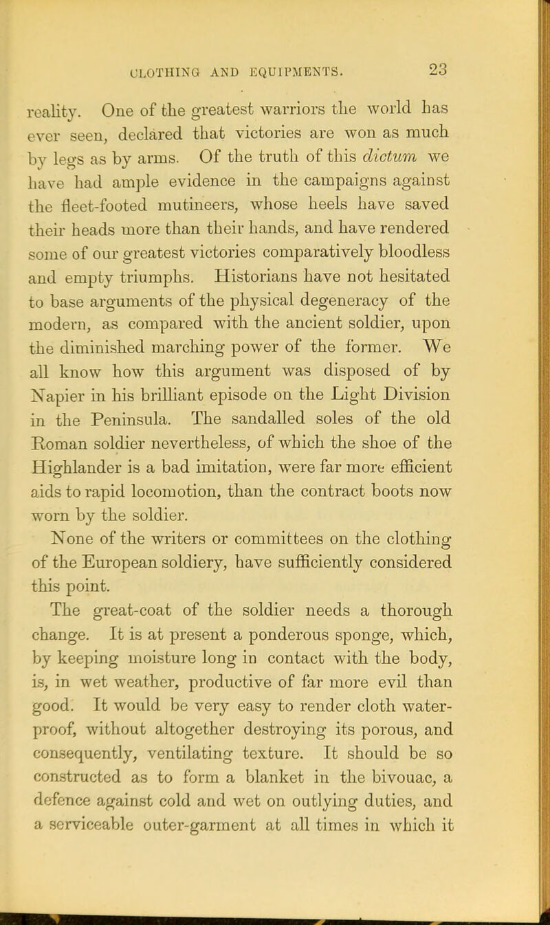 reality. One of the greatest warriors tlie world has ever seen, declared that victories are won as much by legs as by arms. Of the truth of this dictum we have had ample evidence in the campaigns against the fleet-footed mutineers, whose heels have saved their heads more than their hands, and have rendered some of our greatest victories comparatively bloodless and empty triumphs. Historians have not hesitated to base arguments of the physical degeneracy of the modern, as compared with the ancient soldier, upon the diminished marching power of the former. We all know how this argument was disposed of by Napier in his brilliant episode on the Light Division in the Peninsula. The sandalled soles of the old Roman soldier nevertheless, of which the shoe of the Highlander is a bad imitation, were far more efficient aids to rapid locomotion, than the contract boots now worn by the soldier. None of the writers or committees on the clothinof of the European soldiery, have sufficiently considered this point. The great-coat of the soldier needs a thorough change. It is at present a ponderous sponge, Avhich, by keeping moisture long in contact with the body, is, in wet weather, productive of far more evil than good. It would be very easy to render cloth water- proof, without altogether destroying its porous, and consequently, ventilating texture. It should be so constructed as to form a blanket in the bivouac, a defence against cold and wet on outlying duties, and a serviceable outer-garment at all times in which it