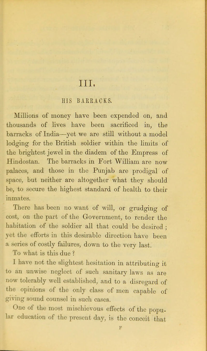 III. HIS BARRACKS. Millions of money have been expended, on, and thousands of lives have been sacrificed in, the barracks of India—yet we are still without a model lodging for the British soldier within the limits of the brightest jewel in the diadem of the Empress of Hindostan. The barracks in Fort William are now palaces, and those in the Punjab are prodigal of space, but neither are altogether what they should be, to secure the highest standard of health to their inmates. There has been no want of will, or grudging of cost, on the part of the Government, to render the habitation of the soldier all that could be desired; yet the efforts in this desirable direction have been a series of costly failures, down to the very last. To what is this due ? I have not the slightest hesitation in attributing it to an unwise neglect of such sanitary laws as are now tolerably well established, and to a disregard of the opinions of the only class of men capable of giving sound counsel in such cases. One of the most mischievous effects of the popu- lar education of the present day, is the conceit that p