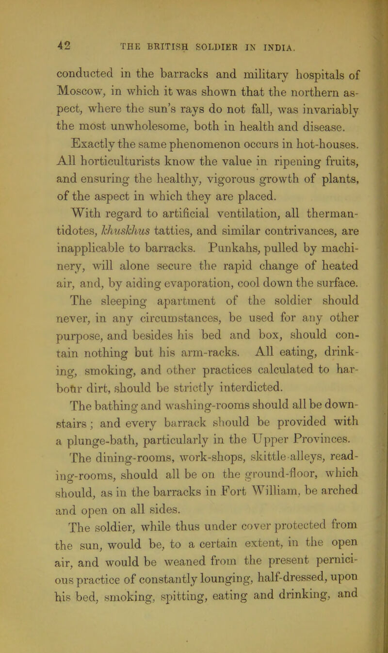 conducted in the barracks and military hospitals of Moscow, in which it was shown that the northern as- pect, where the sun's rays do not fall, was invariably the most unwholesome, both in health and disease. Exactly the same phenomenon occurs in hot-houses. All horticulturists know the value in ripening fruits, and ensuring the healthy, vigorous growth of plants, of the aspect in which they are placed. With regard to artificial ventilation, all therman- tidotes, khuskhus tatties, and similar contrivances, are inapplicable to barracks. Punkahs, pulled by machi- nery, will alone secure the rapid change of heated air, and, by aiding evaporation, cool down the surface. The sleeping apartment of the soldier should never, in any circumstances, be used for any other purpose, and besides his bed and box, should con- tain nothing but his arm-racks. All eating, diink- ing, smoking, and other practices calculated to har- bofir dirt, should be strictly interdicted. The bathing and washing-rooms should all be down- stairs ; and every barrack should be provided with a plunge-bath, particularly in the Upper Provinces. The dining-rooms, work-shops, skittle-alleys, read- ing-rooms, should all be on the ground-floor, which should, as in the barracks in Fort William, be arched and open on all sides. The soldier, while thus under cover protected from the sun, would be, to a certain extent, in the open air, and would be weaned from the present pernici- ous practice of constantly lounging, half-dressed, upon his bed, smoking, spitting, eating and drinking, and