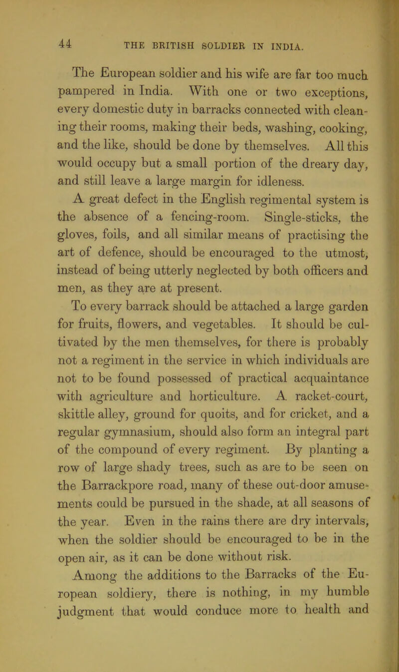 The European soldier and his wife are far too much pampered in India. With one or two exceptions, every domestic duty in barracks connected with clean- ing their rooms, making their beds, washing, cooking, and the like, should be done by themselves. All this would occupy but a small portion of the dreary day, and still leave a large margin for idleness. A great defect in the English regimental system is the absence of a fencing-room. Single-sticks, the gloves, foils, and all similar means of practising the art of defence, should be encouragfed to the utmost, instead of being utterly neglected by both officers and men, as they are at present. To every barrack should be attached a large garden for fruits, flowers, and vegetables. It should be cul- tivated by the men themselves, for there is probably not a regiment in the service in which individuals are not to be found possessed of practical acquaintance with agriculture and horticulture. A racket-court, skittle alley, ground for quoits, and for cricket, and a regular gymnasium, should also form an integral part of the compound of every regiment. By planting a row of large shady trees, such as are to be seen on the Barrackpore road, many of these out-door amuse- ments could be pursued in the shade, at all seasons of the year. Even in the rains there are dry intervals, when the soldier should be encouraged to be in the open air, as it can be done without risk. Among the additions to the Barracks of the Eu- ropean soldiery, there is nothing, in my humble judgment that would conduce more to health and