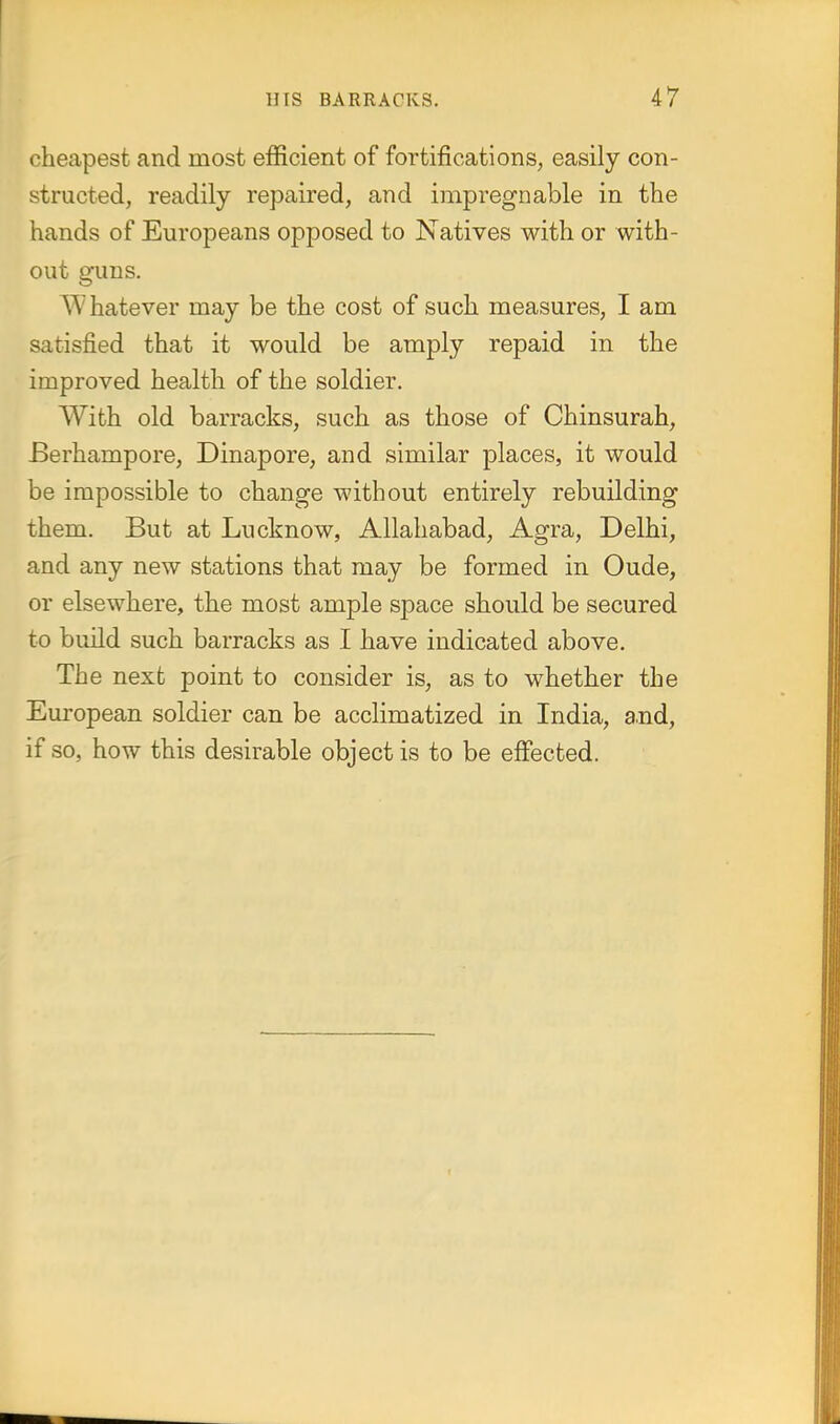 cheapest and most efficient of fortifications, easily con- structed, readily repaired, and impregnable in the hands of Europeans opposed to Natives with or with- out guns. Whatever may be the cost of such measures, I am satisfied that it would be amply repaid in the improved health of the soldier. With old barracks, such as those of Chinsurah, Berhampore, Dinapore, and similar places, it would be impossible to change without entirely rebuilding them. But at Lucknow, Allahabad, Agra, Delhi, and any new stations that may be formed in Oude, or elsewhere, the most ample space should be secured to build such barracks as I have indicated above. The next point to consider is, as to whether the European soldier can be acclimatized in India, a.nd, if so, how this desirable object is to be effected.