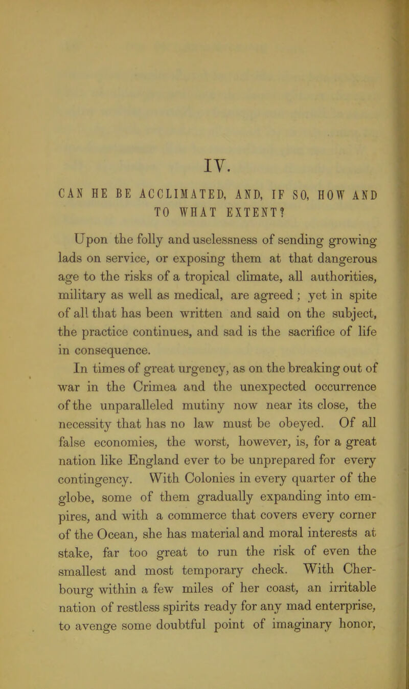 lY. CAN HE BE ACCLIMATED, AND, IF SO, HOW AND TO WHAT EXTENT? Upon the folly and uselessness of sending growing lads on service, or exposing them at that dangerous age to the risks of a tropical climate, all authorities, military as well as medical, are agreed ; yet in spite of all that has been written and said on the subject, the practice continues, and sad is the sacrifice of life in consequence. In times of great urgency, as on the breaking out of war in the Crimea and the unexpected occurrence of the unparalleled mutiny now near its close, the necessity that has no law must be obeyed. Of all false economies, the worst, however, is, for a great nation like England ever to be unprepared for every contingency. With Colonies in every quarter of the globe, some of them gradually expanding into em- pires, and with a commerce that covers every corner of the Ocean, she has material and moral interests at stake, far too great to run the risk of even the smallest and most temporary check. With Cher- bourg within a few miles of her coast, an irritable nation of restless spirits ready for any mad enterprise, to avenge some doubtful point of imaginary lionor,