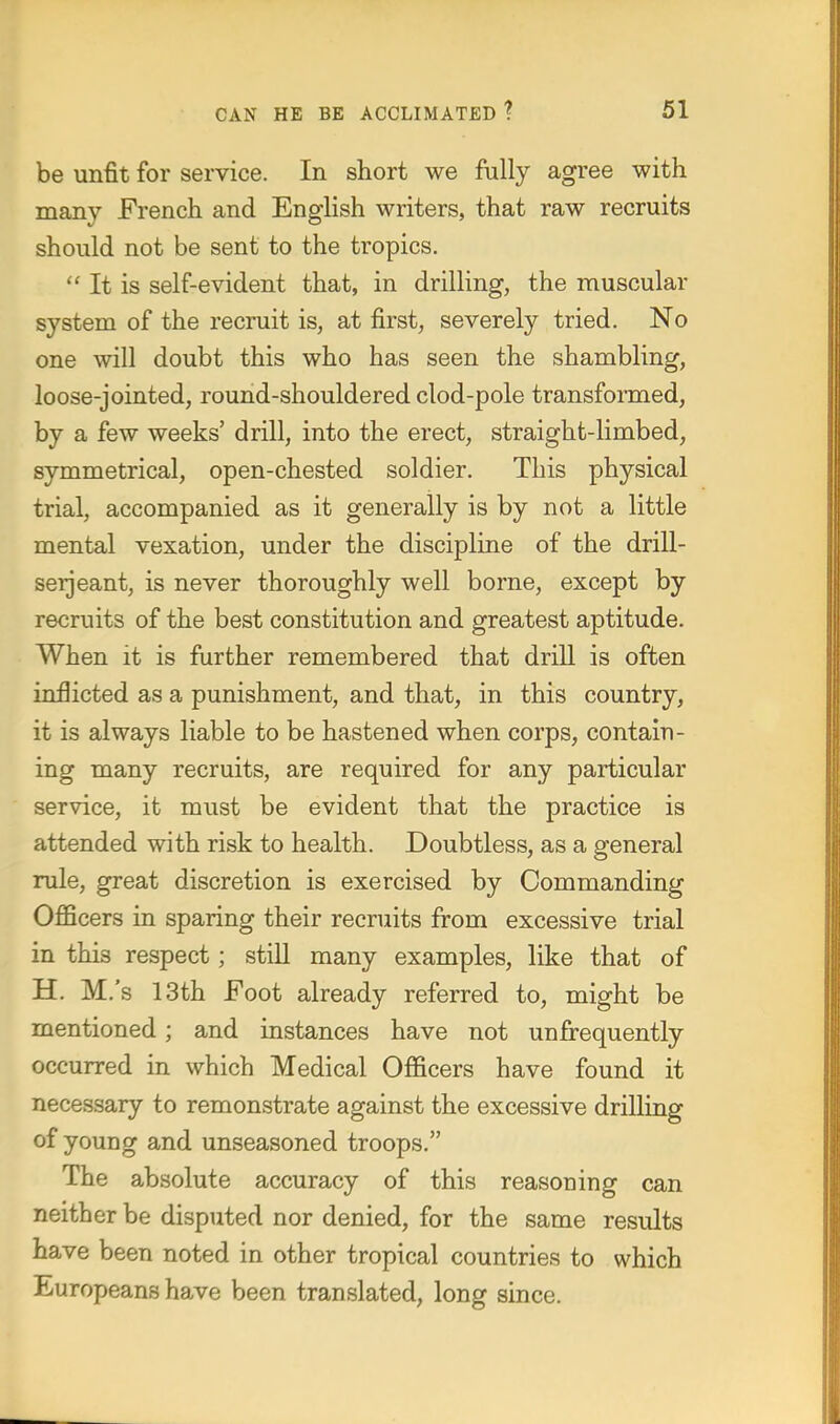 be unfit for service. In short we fully agree with many French and English writers, that raw recruits should not be sent to the tropics.  It is self-evident that, in drilling, the muscular system of the recruit is, at first, severely tried. No one will doubt this who has seen the shambling, loose-jointed, round-shouldered clod-pole transformed, by a few weeks' drill, into the erect, straight-limbed, symmetrical, open-chested soldier. This physical trial, accompanied as it generally is by not a little mental vexation, under the discipline of the drill- serjeant, is never thoroughly well borne, except by recruits of the best constitution and greatest aptitude. When it is further remembered that drill is often inflicted as a punishment, and that, in this country, it is always liable to be hastened when corps, contain- ing many recruits, are required for any particular service, it must be evident that the practice is attended with risk to health. Doubtless, as a general rule, great discretion is exercised by Commanding Officers in sparing their recruits from excessive trial in this respect; still many examples, like that of H. M.'s 13th Foot already referred to, might be mentioned ; and instances have not unfrequently occurred in which Medical Officers have found it necessary to remonstrate against the excessive drilling of young and unseasoned troops. The absolute accuracy of this reasoning can neither be disputed nor denied, for the same results have been noted in other tropical countries to which Europeans have been translated, long since.